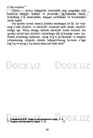 18o‘tish mumkin I   II
.
Metod   —   tarixiy   tadqiqotlar   jarayonida   aniq   maqsadga   olib
boruvchi   tadqiqot   usullari   va   jarayonlar   yig‘indisidan   iborat,
metodning   o‘zi   nazariyadan,   tadqiqot   metodikasi   va   texnikasidan
tarkib topadi.
Har qanday  metod   nazariy  jihatdan  asoslangan  bo‘lib,  bir  vaqt-
ning   o‘zida   obyektiv   va   subyektiv   xususiyat   kasb   etsada,   obyektiv
asosga   ega.   Biroq   shunga   alohida   ahamiyat   berish   lozimki,   har
qanday metod  ham  obyektiv  xulosalarga  olib kelmasligi  mum-  kin.
Bunda   metodning   tanlanishi,   uning   to‘g‘ri   qo‘llanilishi   va   tanqidiy
xulosalarning   chiqarila   olinishi   tadqiqotchining   bevosita   o‘ziga
bog‘liq va uning o‘rni asosiy ahamiyat kasb.etadi^
I Смоленский Н.И. Теория и методология истории- С- А
II Теория и методология истории. С. 13. :
 : ч 