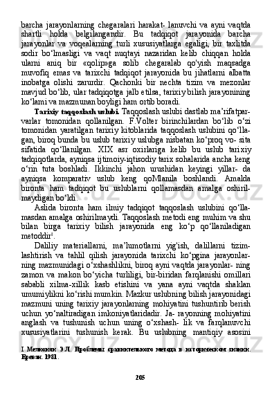 205barcha   jarayonlarning   chegaralari   harakat-   lanuvchi   va   ayni   vaqtda
shartli   holda   belgilangandir.   Bu   tadqiqot   jarayonida   barcha
jarayonlar   va   voqealarning   turli   xususiyatlarga   egaligi,   bir   taxlitda
sodir   bo‘lmasligi   va   vaqt   nuqtayi   nazaridan   kelib   chiqqan   holda
ularni   aniq   bir   «qolip»ga   solib   chegaralab   qo'yish   maqsadga
muvofiq   emas   va   tarixchi   tadqiqot   jarayoni da   bu   jihatlarni   albatta
inobatga   olishi   zarurdir.   Qachonki   bir   nechta   tizim   va   mezonlar
mavjud bo‘lib, ular tadqiqotga jalb etilsa, tarixiy bilish jarayonining
ko‘lami va mazmunan boyligi ham ortib boradi.
Tarixiy taqqoslash uslubi.  Taqqoslash uslubi dastlab ma’rifatpar-
varlar   tomonidan   qollanilgan.   F.Volter   birinchilardan   bo‘lib   o‘zi
tomonidan   yaratilgan   tarixiy   kitoblarida   taqqoslash   uslubini   qo‘lla-
gan, biroq bunda bu uslub tarixiy uslubga nisbatan ko‘proq vo- sita
sifatida   qo‘llanilgan.   XIX   asr   oxirlariga   kelib   bu   uslub   tari xiy
tadqiqotlarda, ayniqsa ijtimoiy-iqtisodiy tarix sohalarida ancha keng
o‘rin   tuta   boshladi.   Ikkinchi   jahon   urushidan   keyingi   yillar-   da
ayniqsa   komparativ   uslub   keng   qoMlanila   boshlandi.   Amalda
bironta   ham   tadqiqot   bu   uslublarni   qollamasdan   amalga   oshiril-
maydigan bo‘ldi.
Aslida   bironta   ham   ilmiy   tadqiqot   taqqoslash   uslubini   qo‘lla-
masdan amalga oshirilmaydi. Taqqoslash metodi eng muhim va shu
bilan   birga   tarixiy   bilish   jarayonida   eng   ko‘p   qo‘llaniladigan
metoddir I
.
Daliliy   materiallarni,   ma’lumotlarni   yig'ish,   dalillarni   tizim-
lashtirish   va   tahlil   qilish   jarayonida   tarixchi   ko‘pgina   jarayonlar-
ning mazmunidagi o‘xshashlikni, biroq ayni vaqtda jarayonlar- ning
zamon   va   makon   bo‘yicha   turliligi,   bir-biridan   farqlanishi   omillari
sababli   xilma-xillik   kasb   etishini   va   yana   ayni   vaqtda   shaklan
umumiylikni ko‘rishi mumkin. Mazkur uslubning bilish jarayonidagi
mazmuni  uning  tarixiy  jarayonlarning  mohiyatini  tushuntirib  berish
uchun   yo‘naltiradigan   imkoniyatlaridadir.   Ja-   rayonning   mohiyatini
anglash   va   tushunish   uchun   uning   o‘xshash-   lik   va   farqlanuvchi
xususiyatlarini   tushunish   kerak.   Bu   uslubning   mantiqiy   asosini
I   Мелконян   Э.Л.   Проблемы   сравнительного   метода   в   историческом   знании.
Ереван. 1981. 