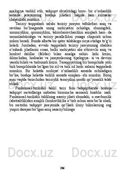 206analogiya   tashkil   etib,   tadqiqot   obyektidagi   biror-   bir   o‘xshashlik
asosida   jarayonning   boshqa   jihatlari   haqida   ham   xulosalar
chiqarilishi mumkin.
Tarixiy   taqqoslash   uslubi   tarixiy   jarayon   tafsilotlari   aniq   va
ravshan   bo‘lmaganda   uning   mohiyatini   ochishga,   shuningdek,
umumiylikni,   qonuniylikni,   takrorlanuvchanlikni   aniqlash   ham-   da
umumlashtirishga   va   tarixiy   parallellikni   yuzaga   chiqarish   uchun
imkon beradi. Bunda albatta bir qator talablarga rioya etishga to‘g‘ri
keladi.   Jumladan,   avvalo   taqqoslash   tarixiy   jara yonning   shaklan
o‘xshash   jihatlarini   emas,   balki   mohiyatini   aks   ettiruvchi   aniq   va
konkret   dalillar   (faktlar)   bilan   amalga   oshiri-   lishi   lozim,
ikkinchidan,   hodisalar   va   jarayonlarning   tipologiya-   si   va   davrini
yaxshi bilish va tushunish lozim. Taraqqiyotning bir bosqichida yoki
turli bosqichlarida bo‘lgan bir xil va turli xil hodi- salarni taqqoslash
mumkin.   Bir   holatda   mohiyat   o‘xshashlik   aso sida   ochiladigan
bo‘lsa,   boshqa   holatda   turlilik   asosida   aniqlani-   shi   mumkin.   Biroq
ayni vaqtda tarixchidan tarixiylik tamoyilini unutib qo‘ymaslik talab
etiladi.
Funksional-tuzilishli   tahlil   tarix   fani   tadqiqotlarida   bosh qa
tadqiqot   metodlariga   nisbatan   birmuncha   samarali   hisobla-   nadi.
Funksional-tuzilishli  tahlilning  asosiy jihati  shundaki, u mavhumlik
(abstraktlik)dan aniqlik (konkretlik)ka o‘tish uchun asos bo‘la oladi,
bu   metodni   tadqiqot   jarayonida   qo‘llash   ilmiy   bilimlarning   eng
yuqori darajasi bo‘lgan aniq nazariy bilimga  