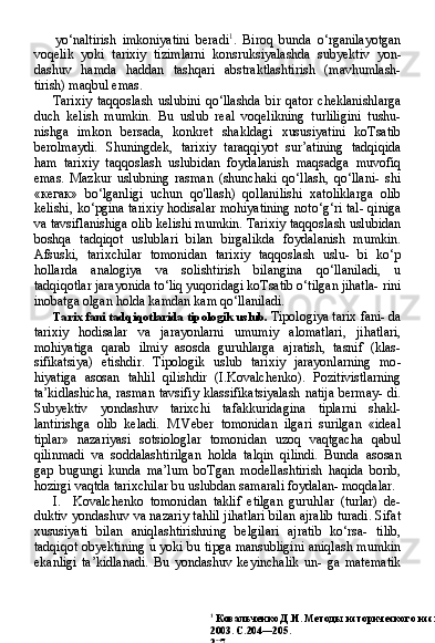 1
  Ковальченко Д.И. Методы исторического исследования. — М.: Наука.
2003. С.204—205.
207yo‘naltirish   imkoniyatini   beradi 1
.   Biroq   bunda   o‘rganilayotgan
voqelik   yoki   tarixiy   tizimlarni   konsruksiyalashda   subyektiv   yon-
dashuv   hamda   haddan   tashqari   abstraktlashtirish   (mavhumlash-
tirish) maqbul emas.
Tarixiy   taqqoslash   uslubini   qo‘llashda   bir   qator   cheklanishlarga
duch   kelish   mumkin.   Bu   uslub   real   voqelikning   turliligini   tushu-
nishga   imkon   bersada,   konkret   shakldagi   xususiyatini   koTsatib
berolmaydi.   Shuningdek,   tarixiy   taraqqiyot   sur’atining   tadqiqida
ham   tarixiy   taqqoslash   uslubidan   foydalanish   maqsadga   muvofiq
emas.   Mazkur   uslubning   rasman   (shunchaki   qo‘llash,   qo‘llani-   shi
« кегак »   bo‘lganligi   uchun   qo'llash)   qollanilishi   xatoliklarga   olib
kelishi, ko‘pgina tarixiy hodisalar mohiyatining noto‘g‘ri tal- qiniga
va tavsiflanishiga olib kelishi mumkin. Tarixiy taqqoslash uslubidan
boshqa   tadqiqot   uslublari   bilan   birgalikda   foydalanish   mumkin.
Afsuski,   tarixchilar   tomonidan   tarixiy   taqqoslash   uslu-   bi   ko‘p
hollarda   analogiya   va   solishtirish   bilangina   qo‘llaniladi,   u
tadqiqotlar jarayonida to‘liq yuqoridagi koTsatib o‘tilgan jihatla- rini
inobatga olgan holda kamdan kam qo‘llaniladi.
Tarix fani tadqiqotlarida tipologik uslub.  Tipologiya tarix fani- da
tarixiy   hodisalar   va   jarayonlarni   umumiy   alomatlari,   jihatlari,
mohiyatiga   qarab   ilmiy   asosda   guruhlarga   ajratish,   tasnif   (klas-
sifikatsiya)   etishdir.   Tipologik   uslub   tarixiy   jarayonlarning   mo -
hiyatiga   asosan   tahlil   qilishdir   (I.Kovalchenko).   Pozitivistlarning
ta’kidlashicha,  rasman tavsifiy klassifikatsiyalash natija bermay- di.
Subyektiv   yondashuv   tarixchi   tafakkuridagina   tiplarni   shakl-
lantirishga   olib   keladi.   M.Veber   tomonidan   ilgari   surilgan   «ideal
tiplar»   nazariyasi   sotsiologlar   tomonidan   uzoq   vaqtgacha   qabul
qilinmadi   va   soddalashtirilgan   holda   talqin   qilindi.   Bunda   aso san
gap   bugungi   kunda   ma’lum   boTgan   modellashtirish   haqida   borib,
hozirgi vaqtda tarixchilar bu uslubdan samarali foydalan- moqdalar.
I. Kovalchenko   tomonidan   taklif   etilgan   guruhlar   (turlar)   de-
duktiv yondashuv va nazariy tahlil jihatlari bilan ajralib turadi. Sifat
xususiyati   bilan   aniqlashtirishning   belgilari   ajratib   ko‘rsa-   tilib,
tadqiqot obyektining u yoki bu tipga mansubligini aniqlash mumkin
ekanligi   ta’kidlanadi.   Bu   yondashuv   keyinchalik   un-   ga   matematik 