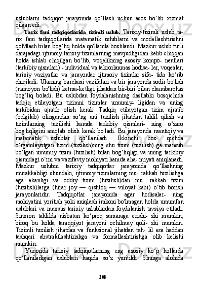 208uslublarni   tadqiqot   jarayonida   qo‘llash   uchun   asos   bo‘lib   xizmat
qilgan edi.
Tarix   fani   tadqiqotlarida   tizimli   uslub.   Tarixiy-tizimli   uslub   ta-
rix   fani   tadqiqotlarida   matematik   uslublarni   va   modellashtirishni
qoMlash bilan bog‘liq holda qo'llanila boshlandi. Mazkur uslub turli
darajadagi ijtimoiy-tarixiy tizimlarning mavjudligidan kelib chiqqan
holda   ishlab   chiqilgan   bo‘lib,   voqelikning   asosiy   kompo-   nentlari
(tarkibiy qismlari) - individual va takrorlanmas hodisa- lar, voqealar,
tarixiy   vaziyatlar   va   jarayonlar   ijtimoiy   tizimlar   sifa-   tida   ko‘rib
chiqiladi. Ularning barchasi vazifalari va bir jarayonda sodir bo'lish
(namoyon bo'lish) ketma-ketligi jihatdan bir-biri bi lan chambarchas
bog‘Iiq   boladi.   Bu   uslubdan   foydalanishning   dastlabki   bosqichida
tadqiq   etilayotgan   tizimni   tizimlar   urnumiy-   ligidan   va   uning
tarkibidan   ajratib   olish   kerak.   Tadqiq   etilayot gan   tizim   ajratib
(belgilab)   olingandan   so‘ng   uni   tuzilish   jihatdan   tahlil   qilish   va
tizimlarning   tuzilishi   hamda   tarkibiy   qismlari-   ning   o‘zaro
bog'liqligini   aniqlab   olish   kerak   bo'ladi.   Bu   jarayon da   mantiqiy   va
matematik   uslublar   qo‘llaniladi.   Ikkinchi   bos-   qichda
o‘rganilayotgan   tizim   (tuzilish)ning   shu   tizim   (tuzilish)   ga   mansub
bo‘lgan   umumiy   tizim   (tuzilish)   bilan   bog‘liqligi   va   uning   tarkibiy
qismidagi o‘rni va vazifaviy mohiyati hamda aha- miyati aniqlanadi.
Mazkur   uslubni   tarixiy   tadqiqotlar   jarayonida   qo‘llashning
murakkabligi   shundaki,   ijtimoiy   tizimlarning   mu-   rakkab   tuzilishga
ega   ekanligi   va   oddiy   tizim   (tuzilish)dan   mu-   rakkab   tizim
(tuzilish)larga   (turar   joy   —   qishloq   —   viloyat   kabi)   o‘tib   borish
jarayonlaridir.   Tadqiqotlar   jarayonida   agar   hodisalar-   ning
mohiyatini yoritish yoki aniqlash imkoni bo'lmagan hol da umumfan
uslublari   va   maxsus   tarixiy   uslublardan   foydalanish   tavsiya   etiladi.
Sinxron   tahlilda   nisbatan   ko‘proq   samaraga   erishi-   shi   mumkin,
biroq   bu   holda   taraqqiyot   jarayoni   ochilmay   qoli-   shi   mumkin.
Tizimli   tuzilish   jihatdan   va   funksional   jihatdan   tah-   lil   esa   haddan
tashqari   abstraktlashtirishga   va   formallashtirishga   olib   kelishi
mumkin.
Yuqorida   tarixiy   tadqiqotlarning   eng   asosiy   ko‘p   hollarda
qo‘llaniladigan   uslublari   haqida   so‘z   yuritildi.   Shunga   alohida 