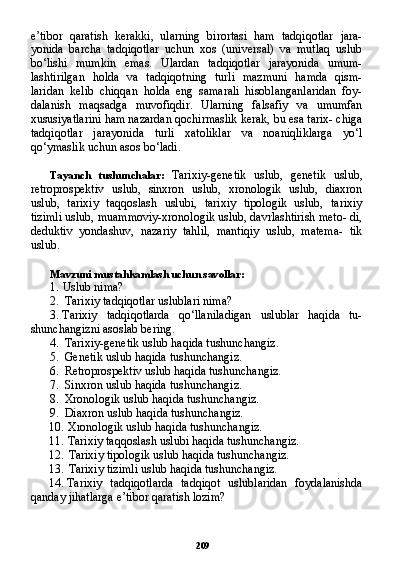 209e’tibor   qaratish   kerakki,   ularning   birortasi   ham   tadqiqotlar   jara-
yonida   barcha   tadqiqotlar   uchun   xos   (universal)   va   mutlaq   uslub
bo‘lishi   mumkin   emas.   Ulardan   tadqiqotlar   jarayonida   umum-
lashtirilgan   holda   va   tadqiqotning   turli   mazmuni   hamda   qism-
laridan   kelib   chiqqan   holda   eng   samarali   hisoblanganlaridan   foy-
dalanish   maqsadga   muvofiqdir.   Ularning   falsafiy   va   umumfan
xususiyatlarini ham nazardan qochirmaslik kerak, bu esa tarix- chiga
tadqiqotlar   jarayonida   turli   xatoliklar   va   noaniqliklarga   yo‘l
qo‘ymaslik uchun asos bo‘ladi.
Tayanch   tushunchalar:   Tarixiy-genetik   uslub,   genetik   uslub,
retroprospektiv   uslub,   sinxron   uslub,   xronologik   uslub,   diaxron
uslub,   tarixiy   taqqoslash   uslubi,   tarixiy   tipologik   uslub,   tarixiy
tizimli uslub, muammoviy-xronologik uslub, davrlashtirish meto- di,
deduktiv   yondashuv,   nazariy   tahlil,   mantiqiy   uslub,   matema-   tik
uslub.
Mavzuni mustahkamlash uchun savollar:
1. Uslub nima?
2. Tarixiy tadqiqotlar uslublari nima?
3. Tarixiy   tadqiqotlarda   qo‘llaniladigan   uslublar   haqida   tu-
shunchangizni asoslab bering.
4. Tarixiy-genetik uslub haqida tushunchangiz.
5. Genetik uslub haqida tushunchangiz.
6. Retroprospektiv uslub haqida tushunchangiz.
7. Sinxron uslub haqida tushunchangiz.
8. Xronologik uslub haqida tushunchangiz.
9. Diaxron uslub haqida tushunchangiz.
10. Xronologik uslub haqida tushunchangiz.
11. Tarixiy taqqoslash uslubi haqida tushunchangiz.
12. Tarixiy tipologik uslub haqida tushunchangiz.
13. Tarixiy tizimli uslub haqida tushunchangiz.
14. Tarixiy   tadqiqotlarda   tadqiqot   uslublaridan   foydalanishda
qanday jihatlarga e’tibor qaratish lozim? 