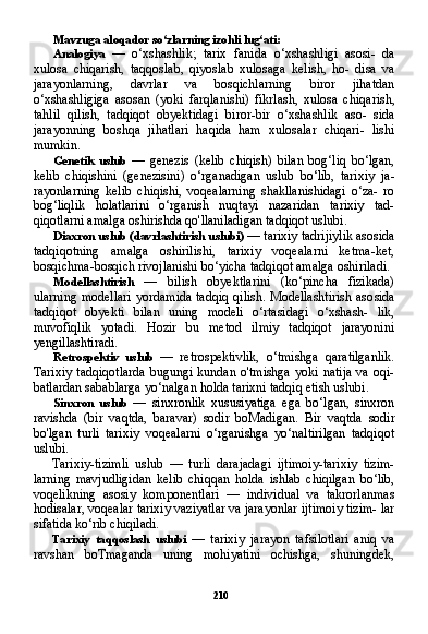 210Mavzuga aloqador so‘zlarning izohli lug‘ati:
Analogiya   —   o‘xshashlik;   tarix   fanida   o‘xshashligi   asosi-   da
xulosa   chiqarish,   taqqoslab,   qiyoslab   xulosaga   kelish,   ho-   disa   va
jarayonlarning,   davrlar   va   bosqichlarning   biror   jihatdan
o‘xshashligiga   asosan   (yoki   farqlanishi)   fikrlash,   xulosa   chiqa rish,
tahlil   qilish,   tadqiqot   obyektidagi   biror-bir   o‘xshashlik   aso-   sida
jarayonning   boshqa   jihatlari   haqida   ham   xulosalar   chiqari-   lishi
mumkin.
Genetik   uslub   —   genezis   (kelib   chiqish)   bilan   bog‘liq   bo‘lgan,
kelib   chiqishini   (genezisini)   o‘rganadigan   uslub   bo‘lib,   tarixiy   ja -
rayonlarning   kelib   chiqishi,   voqealarning   shakllanishidagi   o‘za-   ro
bog‘liqlik   holatlarini   o‘rganish   nuqtayi   nazaridan   tarixiy   tad-
qiqotlarni amalga oshirishda qo'llaniladigan tadqiqot uslubi.
Diaxron uslub (davrlashtirish uslubi)  — tarixiy tadrijiylik asosida
tadqiqotning   amalga   oshirilishi,   tarixiy   voqealarni   ketma-ket,
bosqichma-bosqich rivojlanishi bo‘yicha tadqiqot amalga oshiriladi.
Modellashtirish   —   bilish   obyektlarini   (ko‘pincha   fizikada)
ularning modellari yordamida tadqiq qilish. Modellashtirish aso sida
tadqiqot   obyekti   bilan   uning   modeli   o‘rtasidagi   o‘xshash-   lik,
muvofiqlik   yotadi.   Hozir   bu   metod   ilmiy   tadqiqot   jarayonini
yengillashtiradi.
Retrospektiv   uslub   —   retrospektivlik,   o‘tmishga   qaratilganlik.
Tarixiy  tadqiqotlarda  bugungi kundan  o'tmishga  yoki  natija  va oqi-
batlardan sabablarga yo‘nalgan holda tarixni tadqiq etish uslubi.
Sinxron   uslub   —   sinxronlik   xususiyatiga   ega   bo‘lgan,   sinxron
ravishda   (bir   vaqtda,   baravar)   sodir   boMadigan.   Bir   vaqtda   sodir
bo'lgan   turli   tarixiy   voqealarni   o‘rganishga   yo‘naltirilgan   tadqiqot
uslubi.
Tarixiy-tizimli   uslub   —   turli   darajadagi   ijtimoiy-tarixiy   tizim-
larning   mavjudligidan   kelib   chiqqan   holda   ishlab   chiqilgan   bo‘lib,
voqelikning   asosiy   komponentlari   —   individual   va   takrorlanmas
hodisalar, voqealar tarixiy vaziyatlar va jarayonlar ijtimoiy tizim- lar
sifatida ko‘rib chiqiladi.
Tarixiy   taqqoslash   uslubi   —   tarixiy   jarayon   tafsilotlari   aniq   va
ravshan   boTmaganda   uning   mohiyatini   ochishga,   shuningdek, 