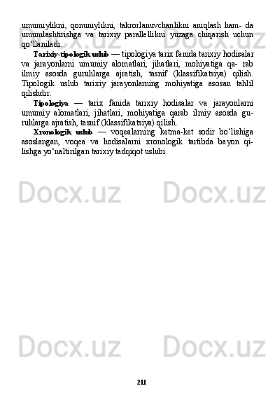 211umumiylikni,   qonuniylikni,   takrorlanuvchanlikni   aniqlash   ham-   da
umumlashtirishga   va   tarixiy   parallellikni   yuzaga   chiqarish   uchun
qo‘llaniladi.
Tarixiy-tipologik uslub  — tipologiya tarix fanida tarixiy hodi salar
va   jarayonlarni   umumiy   alomatlari,   jihatlari,   mohiyatiga   qa-   rab
ilmiy   asosda   guruhlarga   ajratish,   tasnif   (klassifikatsiya)   qilish.
Tipologik   uslub   tarixiy   jarayonlarning   mohiyatiga   asosan   tahlil
qilishdir.
Tipologiya   —   tarix   fanida   tarixiy   hodisalar   va   jarayonlarni
umumiy   alomatlari,   jihatlari,   mohiyatiga   qarab   ilmiy   asosda   gu -
ruhlarga ajratish, tasnif (klassifikatsiya) qilish.
Xronologik   uslub   —   voqealarning   ketma-ket   sodir   bo‘lishiga
asoslangan,   voqea   va   hodisalarni   xronologik   tartibda   bayon   qi-
lishga yo‘naltirilgan tarixiy tadqiqot uslubi. 