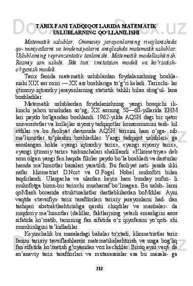 212TARIX FANI TADQIQOTLARIDA MATEMATIK
USLUBLARNING QO‘LLANILISHI
Matematik   uslublar.   Ommaviy   jarayonlarning   rivojlanishida
qo- nuniyatlarni va tendensiyalarni aniqlashda matematik uslublar.
Uslublaming   reprenzentativ   tanlanishi.   Matematik   modellashtirish.
Rasmiy   son   uslubi.   Ikki   turi:   imitatsion   modeli   va   ko‘rsatish-
o'rganish modeli.
Tarix   fanida   matematik   uslublardan   foydalanishning   boshla-
nishi XIX asr oxiri — XX asr boshlariga to‘g‘ri keladi. Tarixchi- lar
ijtimoiy-iqtisodiy   jarayonlarning   statistik   tahlili   bilan   shug'ul-   lana
boshladilar.
Matematik   uslublardan   foydalanishning   yangi   bosqichi   ik-
kinchi   jahon   urushidan   so‘ng,   XX   asrning   50—60-yillarida   EHM
lari   paydo   bo'lgandan   boshlandi.   1962-yilda   AQSH   dagi   bir   qator
universitetlar va kollejlar siyosiy tadqiqotlar konsorsiumini tash- kil
etdilar   va   bu   faoliyat   davomida   AQSH   tarixini   ham   o‘rga-   nib
ma’lumotlar   to‘plashni   boshladilar.   Yangi   tadqiqot   uslublari-   ga
asoslangan   holda   «yangi   iqtisodiy   tarix»,   «yangi   siyosiy   tarix»,
«yangi   ijtimoiy   tarix»   tushunchalari   shakllandi.   «Kliometriya»   deb
nom olgan yangi fan haqida fikrlar paydo bo‘la boshladi va dasturlar
hamda   ma’lumotlar   bazalari   yaratildi.   Bu   faoliyat   nati-   jasida   ikki
nafar   kliometrist   D.Nort   va   G.Fogel   Nobel   mukofoti   bilan
taqdirlandi.   Ulargacha   va   ulardan   keyin   ham   bunday   nufuz-   li
mukofotga  biron-bir tarixchi  musharraf  bo‘lmagan.  Bu  uslub-  larni
qoMlash   borasida   strukturalistlar   dastlabkilardan   boMdilar.   Ayni
vaqtda   «tavsifiy»   tarix   tarafdorlari   tarixiy   jarayonlarni   had-   dan
tashqari   abstraktlashtirishga   qarshi   chiqdilar   va   manbalar-   da
miqdoriy   ma’lumotlar   (dalillar,   faktlarjning   yetarli   emasligini   asos
sifatida   ko‘rsatib,   tarixning   fan   sifatida   o‘z   qiyofasini   yo‘qoti-   shi
mumkinligini ta’kidladilar.
Keyinchalik   bu   masaladagi   bahslar   to'xtadi,   kliometristlar   tarix
fanini   tarixiy   tavsiflashlarsiz   matematikalashtirish   va   unga   bog'liq
fan sifatida ko‘rsatish g‘oyasidan voz kechdilar. Biroq ayni vaqt- da
an’anaviy   tarix   tarafdorlari   va   mutaxassislar   esa   bu   masala-   ga 