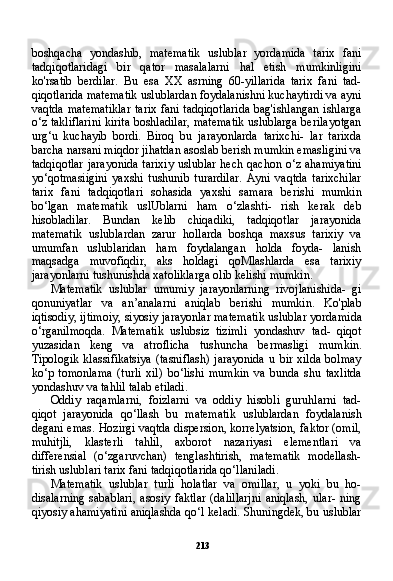 213boshqacha   yondashib,   matematik   uslublar   yordamida   tarix   fani
tadqiqotlaridagi   bir   qator   masalalarni   hal   etish   mumkinligini
ko'rsatib   berdilar.   Bu   esa   XX   asrning   60-yillarida   tarix   fani   tad-
qiqotlarida matematik uslublardan foydalanishni kuchaytirdi va ayni
vaqtda matematiklar  tarix fani tadqiqotlarida  bag'ishlangan ishlarga
o‘z takliflarini kirita boshladilar, matematik uslublarga berilayotgan
urg‘u   kuchayib   bordi.   Biroq   bu   jarayonlarda   tarixchi-   lar   tarixda
barcha narsani miqdor jihatdan asoslab berish mumkin emasligini va
tadqiqotlar  jarayonida  tarixiy uslublar hech qachon o‘z ahamiyatini
yo‘qotmasiigini   yaxshi   tushunib   turardilar.   Ayni   vaqtda   tarixchilar
tarix   fani   tadqiqotlari   sohasida   yaxshi   sama ra   berishi   mumkin
bo‘lgan   matematik   uslUblarni   ham   o‘zlashti-   rish   kerak   deb
hisobladilar.   Bundan   kelib   chiqadiki,   tadqiqotlar   jarayonida
matematik   uslublardan   zarur   hollarda   boshqa   maxsus   tarixiy   va
umumfan   uslublaridan   ham   foydalangan   holda   foyda-   lanish
maqsadga   muvofiqdir,   aks   holdagi   qoMlashlarda   esa   tarixiy
jarayonlarni tushunishda xatoliklarga olib kelishi mumkin.
Matematik   uslublar   umumiy   jarayonlarning   rivojlanishida-   gi
qonuniyatlar   va   an’analarni   aniqlab   berishi   mumkin.   Ko'plab
iqtisodiy, ijtimoiy, siyosiy jarayonlar matematik uslublar yordami da
o‘rganilmoqda.   Matematik   uslubsiz   tizimli   yondashuv   tad-   qiqot
yuzasidan   keng   va   atroflicha   tushuncha   bermasligi   mum kin.
Tipologik  klassifikatsiya   (tasniflash)  jarayonida   u  bir  xilda  bolmay
ko‘p   tomonlama   (turli   xil)   bo‘lishi   mumkin   va   bunda   shu   taxlitda
yondashuv va tahlil talab etiladi.
Oddiy   raqamlarni,   foizlarni   va   oddiy   hisobli   guruhlarni   tad-
qiqot   jarayonida   qo‘llash   bu   matematik   uslublardan   foydalanish
degani emas. Hozirgi vaqtda dispersion, korrelyatsion, faktor (omil,
muhitjli,   klasterli   tahlil,   axborot   nazariyasi   elementlari   va
differensial   (o‘zgaruvchan)   tenglashtirish,   matematik   modellash-
tirish uslublari tarix fani tadqiqotlarida qo‘llaniladi.
Matematik   uslublar   turli   holatlar   va   omillar,   u   yoki   bu   ho-
disalarning   sabablari,   asosiy   faktlar   (dalillarjni   aniqlash,   ular-   ning
qiyosiy ahamiyatini aniqlashda qo‘l keladi. Shuningdek, bu uslublar 