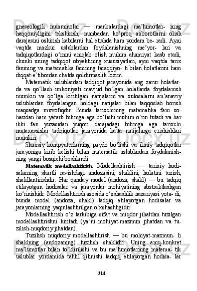 214gneseologik   muammolar   —   manbalardagi   ma’lumotlar-   ning
haqqoniyligini   tekshirish,   manbadan   ko‘proq   axborotlarni   olish
darajasini oshirish kabilarni  hal etishda ham yordam be- radi. Ayni
vaqtda   mazkur   uslublardan   foydalanishning   me’yor-   lari   va
tadqiqotlardagi   o‘rnini   aniqlab   olish   muhim   ahamiyat   kasb   etadi,
chunki   uning   tadqiqot   obyektining   xususiyatlari,   ayni   vaqtda   tarix
fanining va matematika  fanining taraqqiyo- ti bilan  holatlarini  ham
diqqat-e’tibordan chetda qoldirmaslik lozim.
Matematik   uslublardan   tadqiqot   jarayonida   eng   zarur   holatlar-
da   va   qo‘llash   imkoniyati   mavjud   bo‘lgan   holatlarda   foydalanish
mumkin   va   qo‘lga   kiritilgan   natijalarni   va   xulosalarni   an’anaviy
uslublardan   foydalangan   holdagi   natijalar   bilan   taqqoslab   borish
maqsadga   muvofiqdir.   Bunda   tarixchining   matematika   fani   so-
hasidan ham yetarli  bilimga  ega bo‘lishi  muhim  o‘rin tutadi  va har
ikki   fan   yuzasidan   yuqori   darajadagi   bilimga   ega   tarixchi
mutaxassislar   tadqiqotlar   jarayonida   katta   natijalarga   erishishlari
mumkin.
Shaxsiy   kompyuterlarning   paydo   bo‘lishi   va   ilmiy   tadqiqotlar
jarayoniga   kirib   kelishi   bilan   matematik   uslublardan   foydalanish -
ning yangi bosqichi boshlandi.
Matematik   modellashtirish.   Modellashtirish   —   tarixiy   hodi-
salarning   shartli   ravishdagi   andozasini,   shaklini,   holatini   tuzish,
shakllantirishdir.   Har   qanday   model   (andoza,   shakl)   —   bu   tadqiq
etilayotgan   hodisalar   va   jarayonlar   mohiyatining   abstraktlashgan
ko‘rinishidr. Modellashtirish asosida o‘xshashlik nazariyasi yota- di,
bunda   model   (andoza,   shakl)   tadqiq   etilayotgan   hodisalar   va
jarayonlarning yaqinlashtirilgan o‘xshashligidir.
Modellashtirish   o‘z   tarkibiga   sifat   va   miqdor   jihatdan   tuzilgan
modellashtirishni   kiritadi   (ya’ni   mohiyat-mazmun   jihatdan   va   tu-
zilish-miqdoriy jihatdan).
Tuzilish   miqdoriy   modellashtirish   —   bu   mohiyat-mazmun-   li
shaklning   (andozaning)   tuzilish   shaklidir.   Uning   aniq-konkret
ma’lumotlar   bilan   to‘ldirilishi   va   bu   ma’lumotlarning   matema-   tik
uslublar   yordamida   tahlil   qilinishi   tadqiq   etilayotgan   hodisa-   lar