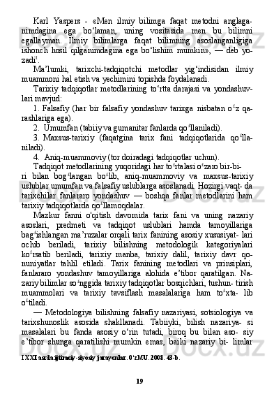 19Karl   Yaspers   -   «Men   ilmiy   bilimga   faqat   metodni   anglaga-
nimdagina   ega   bo‘laman,   uning   vositasida   men   bu   bilimni
egallayman.   Ilmiy   bilimlarga   faqat   bilimning   asoslanganligiga
ishonch   hosil   qilganimdagina   ega   bo‘lishim   mumkin»,   —   deb   yo-
zadi I
.
Ma’lumki,   tarixchi-tadqiqotchi   metodlar   yig‘indisidan   ilmiy
muammoni hal etish va yechimini topishda foydalanadi.
Tarixiy   tadqiqotlar   metodlarining   to‘rtta   darajasi   va   yondashuv-
lari mavjud:
1. Falsafiy   (har   bir   falsafiy   yondashuv   tarixga   nisbatan   o £
z   qa-
rashlariga ega).
2. Umumfan (tabiiy va gumanitar fanlarda qo £
llaniladi).
3. Maxsus-tarixiy   (faqatgina   tarix   fani   tadqiqotlarida   qo £
lla-
niladi).
4. Aniq-muammoviy (tor doiradagi tadqiqotlar uchun).
Tadqiqot metodlarining yuqoridagi har to £
rtalasi o £
zaro bir-bi-
ri   bilan   bog £
langan   bo £
lib,   aniq-muammoviy   va   maxsus-tarixiy
uslublar umumfan va falsafiy uslublarga asoslanadi. Hozirgi vaqt- da
tarixchilar   fanlararo   yondashuv   —   boshqa   fanlar   metodlarini   ham
tarixiy tadqiqotlarda qo £
llamoqdalar.
Mazkur   fanni   o'qitish   davomida   tarix   fani   va   uning   nazariy
asoslari,   predmeti   va   tadqiqot   uslublari   hamda   tamoyillariga
bag £
ishlangan ma’ruzalar orqali tarix fanining asosiy xususiyat- lari
ochib   beriladi,   tarixiy   bilishning   metodologik   kategoriyalari
ko £
rsatib   beriladi,   tarixiy   manba,   tarixiy   dalil,   tarixiy   davr   qo-
nuniyatlar   tahlil   etiladi.   Tarix   fanining   metodlari   va   prinsiplari,
fanlararo   yondashuv   tamoyillariga   alohida   e’tibor   qaratilgan.   Na -
zariy bilimlar so £
nggida tarixiy tadqiqotlar bosqichlari, tushun- tirish
muammolari   va   tarixiy   tavsiflash   masalalariga   ham   to £
xta-   lib
o £
tiladi.
—   Metodologiya   bilishning   falsafiy   nazariyasi,   sotsiologiya   va
tarixshunoslik   asosida   shakllanadi.   Tabiiyki,   bilish   nazariya-   si
masalalari   bu   fanda   asosiy   o‘rin   tutadi,   biroq   bu   bilan   aso-   siy
e’tibor   shunga   qaratilishi   mumkin   emas,   baiki   nazariy   bi-   limlar
I  XXI asrda ijtimoiy-siyosiy jarayonlar.  0‘ zMU . 2008. 43- b . 