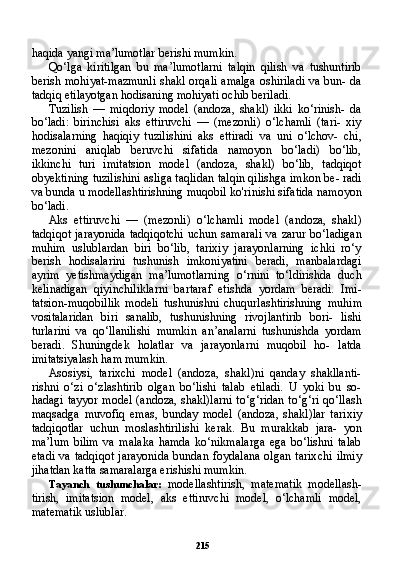 215haqida yangi ma’lumotlar berishi mumkin.
Qo‘lga   kiritilgan   bu   ma’lumotlarni   talqin   qilish   va   tushuntirib
berish mohiyat-mazmunli shakl orqali amalga oshiriladi va bun- da
tadqiq etilayotgan hodisaning mohiyati ochib beriladi.
Tuzilish   —   miqdoriy   model   (andoza,   shakl)   ikki   ko‘rinish-   da
bo‘ladi:   birinchisi   aks   ettiruvchi   —   (mezonli)   o‘lchamli   (tari-   xiy
hodisalarning   haqiqiy   tuzilishini   aks   ettiradi   va   uni   o‘lchov-   chi,
mezonini   aniqlab   beruvchi   sifatida   namoyon   bo‘ladi)   bo‘lib,
ikkinchi   turi   imitatsion   model   (andoza,   shakl)   bo‘lib,   tadqiqot
obyektining tuzilishini asliga taqlidan talqin qilishga imkon be- radi
va bunda u modellashtirishning muqobil ko'rinishi sifatida namoyon
bo‘ladi.
Aks   ettiruvchi   —   (mezonli)   o‘lchamli   model   (andoza,   shakl)
tadqiqot  jarayonida tadqiqotchi  uchun samarali  va zarur bo‘ladigan
muhim   uslublardan   biri   bo‘lib,   tarixiy   jarayonlarning   ichki   ro‘y
berish   hodisalarini   tushunish   imkoniyatini   beradi,   manbalardagi
ayrim   yetishmaydigan   ma’lumotlarning   o‘rnini   to‘ldirishda   duch
kelinadigan   qiyinchiliklarni   bartaraf   etishda   yordam   beradi.   Imi-
tatsion-muqobillik   modeli   tushunishni   chuqurlashtirishning   mu him
vositalaridan   biri   sanalib,   tushunishning   rivojlantirib   bori-   lishi
turlarini   va   qo‘llanilishi   mumkin   an’analarni   tushunishda   yordam
beradi.   Shuningdek   holatlar   va   jarayonlarni   muqobil   ho-   latda
imitatsiyalash ham mumkin.
Asosiysi,   tarixchi   model   (andoza,   shakl)ni   qanday   shakllanti-
rishni   o‘zi   o‘zlashtirib   olgan   bo‘lishi   talab   etiladi.   U   yoki   bu   so-
hadagi tayyor model (andoza, shakl)larni to‘g‘ridan to‘g‘ri qo‘llash
maqsadga   muvofiq   emas,   bunday   model   (andoza,   shakl)lar   tari xiy
tadqiqotlar   uchun   moslashtirilishi   kerak.   Bu   murakkab   jara-   yon
ma’lum   bilim   va   malaka   hamda   ko‘nikmalarga   ega   bo‘lishni   talab
etadi   va  tadqiqot  jarayonida   bundan  foydalana  olgan   tarix chi  ilmiy
jihatdan katta samaralarga erishishi mumkin.
Tayanch   tushunchalar:   modellashtirish,   matematik   modellash-
tirish,   imitatsion   model,   aks   ettiruvchi   model,   o‘lchamli   model,
matematik uslublar. 