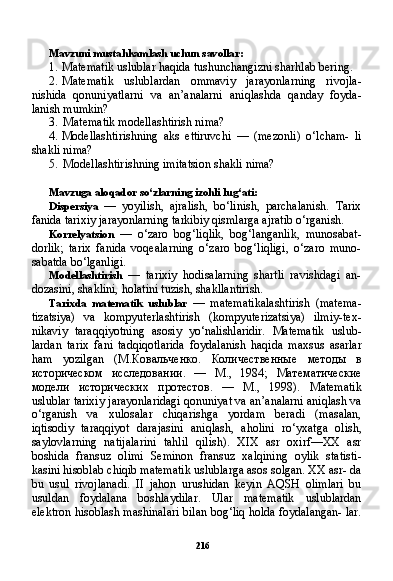 216Mavzuni mustahkamlash uchun savollar:
1. Matematik uslublar haqida tushunchangizni sharhlab bering.
2. Matematik   uslublardan   ommaviy   jarayonlarning   rivojla-
nishida   qonuniyatlarni   va   an’analarni   aniqlashda   qanday   foyda-
lanish mumkin?
3. Matematik modellashtirish nima?
4. Modellashtirishning   aks   ettiruvchi   —   (mezonli)   o‘lcham-   li
shakli nima?
5. Modellashtirishning imitatsion shakli nima?
Mavzuga aloqador so‘zlarning izohli lug‘ati:
Dispersiya   —   yoyilish,   ajralish,   bo‘linish,   parchalanish.   Tarix
fanida tarixiy jarayonlarning tarkibiy qismlarga ajratib o‘rganish.
Korrelyatsion   —   o‘zaro   bog‘liqlik,   bog‘langanlik,   munosabat-
dorlik;   tarix   fanida   voqealarning   o‘zaro   bog‘liqligi,   o‘zaro   muno-
sabatda bo‘lganligi.
Modellashtirish   —   tarixiy   hodisalarning   shartli   ravishdagi   an-
dozasini, shaklini, holatini tuzish, shakllantirish.
Tarixda   matematik   uslublar   —   matematikalashtirish   (matema-
tizatsiya)   va   kompyuterlashtirish   (kompyuterizatsiya)   ilmiy-tex-
nikaviy   taraqqiyotning   asosiy   yo‘nalishlaridir.   Matematik   uslub -
lardan   tarix   fani   tadqiqotlarida   foydalanish   haqida   maxsus   asarlar
ham   yozilgan   (M. Ковальченко .   Количественные   методы   в
историческом   исследовании .   —   М .,   1984;   Математические
модели   исторических   протестов .   —   М .,   1998).   Matematik
uslublar tarixiy jarayonlaridagi qonuniyat va an’analarni aniqlash va
o‘rganish   va   xulosalar   chiqarishga   yordam   beradi   (masalan,
iqtisodiy   taraqqiyot   darajasini   aniqlash,   aholini   ro‘yxatga   olish,
saylovlarning   natijalarini   tahlil   qilish).   XIX   asr   oxirf—XX   asr
boshida   fransuz   olimi   Seminon   fransuz   xalqining   oylik   statisti-
kasini hisoblab chiqib matematik uslublarga asos solgan. XX asr- da
bu   usul   rivojlanadi.   II   jahon   urushidan   keyin   AQSH   olimlari   bu
usuldan   foydalana   boshlaydilar.   Ular   matematik   uslublardan
elektron hisoblash mashinalari bilan bog‘liq holda foydalangan- lar. 