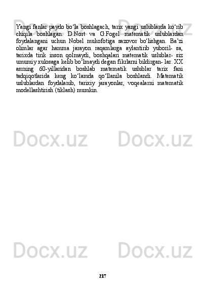 217Yangi  fanlar  paydo  bo‘la  boshlagach,   tarix  yangi  uslublarda   ko‘rib
chiqila   boshlagan.   D.Nort   va   G.Fogel   matematik   uslub lardan
foydalangani   uchun   Nobel   mukofotiga   sazovor   bo'lishgan.   Ba’zi
olimlar   agar   hamma   jarayon   raqamlarga   aylantirib   yuboril-   sa,
tarixda   tirik   inson   qolmaydi,   boshqalari   matematik   uslublar-   siz
umumiy xulosaga kelib bo‘lmaydi degan fikrlarni bildirgan- lar. XX
asrning   60-yillaridan   boshlab   matematik   uslublar   tarix   fani
tadqiqotlarida   keng   ko‘lamda   qo‘llanila   boshlandi.   Matema tik
uslublardan   foydalanib,   tarixiy   jarayonlar,   voqealarni   matema tik
modellashtirish (tiklash) mumkin. 