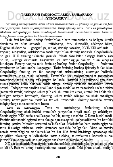 218TARIX FANI TADQIQOTLARIDA FANLARARO
YONDASHUV
Tarixning boshqa fanlar bilan o‘zaro munosabatlari — ijtimoiy va gumanitar fan
davriy jarayoni. Tarix va jamiyatshunoslik. Yangi ij timoiy tarix. Tarix va psixologiya.
Madaniy antropologiya. Tarix va adabiyot. Tilshunoslik. Semiotika va tarix. Tarix va
tabiiy fanlar. Sinergetika, tartibsizlik nazariyasi.
Tarix fani har doim boshqa fanlar bilan o‘zaro munosabat- da bo'lgan. Antik
davrlarda   va   o‘rta   asrlarda   —   mifologiya,   din-   shunoslik,   adabiyot   bilan,
Uyg‘onish davrida — geografiya, san’at, siyosiy nazariya, XVII-XIX asrlarda —
siyosat,   geografiya,   adabi yot   va   madaniyat   bilan   doimiy   ravishda   aloqadorlikda
bo‘lgan.   XIX   asrning   ikkinchi   yarmida   falsafa   fani   bilan   aloqaga   kirish-   gan
bo‘lsa,   keyingi   davrlarda   lingvistika   va   arxeologiya   fanlari   bi lan   aloqaga
kirishgan.   Hozirgi   vaqtda   tarix   fanining   boshqa   fan lar   aloqadorligi   —   fanlararo
yondashuv ko‘lami ancha kengaygan. Tarix fanining boshqa ijtimoiy fanlar bilan
aloqadorligi   fanning   va   fan   tadqiqotlari   uslublarining   aksariyat   hollarda
umumlashu-   viga   ta’sir   ko‘rsatdi.   Tarixchilar   va   jamiyatshunoslar   tomonidan
zamonaviy   tarix   tadqiq   etilayotgan   bo‘lsada,   tarixchi   o‘rganilayot-   gan   davr
xususiyatidan   kelib   chiqqan   holda   ularga   doimiy   ravish da   tuzatishlar   kiritib
boradi. Tadqiqot maqsadida shakllantirilgan modellar va nazariyalar o‘z-o‘zidan
(mexanik tarzda) tadqiqot uchun jalb etilishi mumkin emas, chunki bu holda ular
kutilgan   natijani   bermaydi,   shuning   uchun   tanlab   olingan   va   shakllantiril gan
bunday   nazariyalar   va   modellar   tarixchi   tomonidan   doimiy   ravishda   tarixiy
tadqiqotlarga moslashtirilishi lozim.
Tarix   va   sotsiologiya.   Tarix   va   sotsiologiya   fanlarining   o‘zaro
aloqadorligining   shakllanishi   murakkab   jarayonlar   orqali   amal-   ga   oshirilgan.
Sotsiologiya XIX  asrda shakllangan  bo‘lib,  uning asoschisi O.Kont hisoblanadi.
Pozitivistlar sotsiologiyani tarix faniga qarama-qarshi qo‘ymadilar va bu har ikki
fanning   pozitiv   bilimlar   berishini   ta’kidladilar.   Marksistlar   ham   sotsiologiya   va
tarix   fanlariga   nisbatan   xuddi   shunday   qarashda   bo‘lganlar.   Biroq   an’anaviy
nemis   tarixchiligi   va   neokantchilar   bu   har   ikki   fanni   bir-biriga   qarama-qarshi
qo‘ydilar,   ularning   ta’kidlashicha   tarix   alohida,   takrorlanmas   hodisalarni   va
jarayonlarni o‘rganadi, sot- siologiya esa abstrakt (mavhum) fandir.
XX asr boshlarida Fransiyada tarixshunoslikda «sotsiologik» yo‘nalish paydo
bo‘ldi (A.Berr va  uning «tarixiy  sintez»  nazari-  yasi). Ikki  jahon urushi oralig‘i