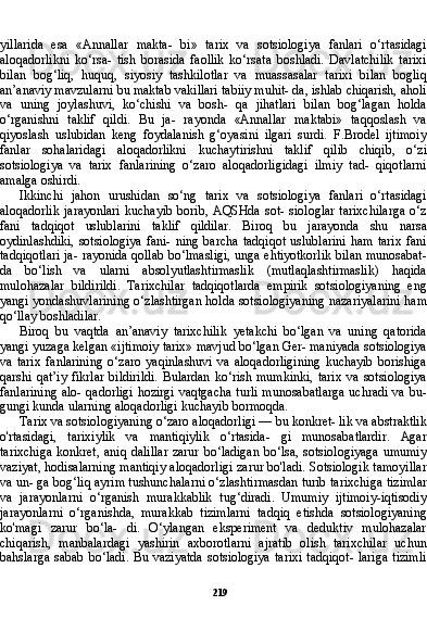 219yillarida   esa   «Annallar   makta-   bi»   tarix   va   sotsiologiya   fanlari   o‘rtasidagi
aloqadorlikni   ko‘rsa-   tish   borasida   faollik   ko‘rsata   boshladi.   Davlatchilik   tarixi
bilan   bog‘liq,   huquq,   siyosiy   tashkilotlar   va   muassasalar   tarixi   bilan   bogliq
an’anaviy mavzularni bu maktab vakillari tabiiy muhit- da, ishlab chiqarish, aholi
va   uning   joylashuvi,   ko‘chishi   va   bosh-   qa   jihatlari   bilan   bog‘lagan   holda
o‘rganishni   taklif   qildi.   Bu   ja-   rayonda   «Annallar   maktabi»   taqqoslash   va
qiyoslash   uslubidan   keng   foydalanish   g‘oyasini   ilgari   surdi.   F.Brodel   ijtimoiy
fanlar   sohalaridagi   aloqadorlikni   kuchaytirishni   taklif   qilib   chiqib,   o‘zi
sotsiologiya   va   tarix   fanlarining   o‘zaro   aloqadorligidagi   ilmiy   tad-   qiqotlarni
amalga oshirdi.
Ikkinchi   jahon   urushidan   so‘ng   tarix   va   sotsiologiya   fanlari   o‘rtasidagi
aloqadorlik   jarayonlari  kuchayib  borib,  AQSHda  sot-  siologlar   tarixchilarga  o‘z
fani   tadqiqot   uslublarini   taklif   qildilar.   Biroq   bu   jarayonda   shu   narsa
oydinlashdiki,  sotsiologiya   fani-   ning  barcha   tadqiqot   uslublarini  ham   tarix   fani
tadqiqotlari ja- rayonida qollab bo‘lmasligi, unga ehtiyotkorlik bilan munosabat-
da   bo‘lish   va   ularni   absolyutlashtirmaslik   (mutlaqlashtirmaslik)   haqida
mulohazalar   bildirildi.   Tarixchilar   tadqiqotlarda   empirik   sotsiologiyaning   eng
yangi yondashuvlarining o‘zlashtirgan holda sotsiologiyaning nazariyalarini ham
qo‘llay boshladilar.
Biroq   bu   vaqtda   an’anaviy   tarixchilik   yetakchi   bo‘lgan   va   uning   qatorida
yangi yuzaga kelgan «ijtimoiy tarix» mavjud bo‘lgan Ger- maniyada sotsiologiya
va   tarix   fanlarining   o‘zaro   yaqinlashuvi   va   aloqadorligining   kuchayib   borishiga
qarshi   qat’iy   fikrlar   bildirildi.   Bulardan   ko‘rish   mumkinki,   tarix   va   sotsiologiya
fanlarining alo- qadorligi hozirgi vaqtgacha turli munosabatlarga uchradi va bu-
gungi kunda ularning aloqadorligi kuchayib bormoqda.
Tarix va sotsiologiyaning o‘zaro aloqadorligi — bu konkret- lik va abstraktlik
o'rtasidagi,   tarixiylik   va   mantiqiylik   o‘rtasida-   gi   munosabatlardir.   Agar
tarixchiga  konkret, aniq dalillar  zarur bo‘ladigan bo‘lsa, sotsiologiyaga  umumiy
vaziyat, hodisalarning mantiqiy aloqadorligi zarur bo'ladi. Sotsiologik tamoyillar
va un- ga bog‘liq ayrim tushunchalarni o‘zlashtirmasdan turib tarixchi ga tizimlar
va   jarayonlarni   o‘rganish   murakkablik   tug‘diradi.   Umumiy   ijtimoiy-iqtisodiy
jarayonlarni   o‘rganishda,   murakkab   tizimlarni   tadqiq   etishda   sotsiologiyaning
ko'magi   zarur   bo‘la-   di.   O‘ylangan   eksperiment   va   deduktiv   mulohazalar
chiqarish,   manbalardagi   yashirin   axborotlarni   ajratib   olish   tarixchilar   uchun
bahslarga sabab bo‘ladi. Bu vaziyatda  sotsiologiya  tarixi  tadqiqot-  lariga tizimli 