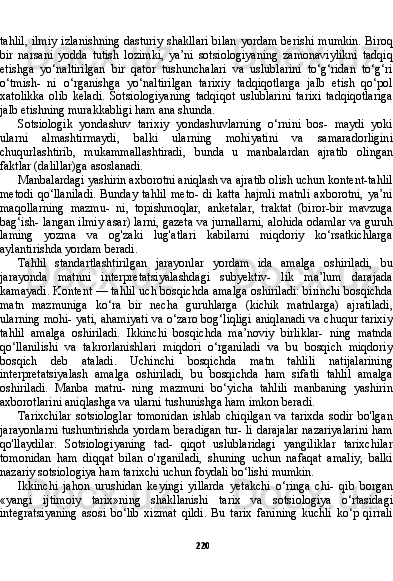 220tahlil,  ilmiy  izlanishning  dasturiy  shakllari  bilan  yordam berishi  mumkin.  Biroq
bir   narsani   yodda   tutish   lozimki,   ya’ni   sotsiologiyaning   zamonaviylikni   tadqiq
etishga   yo‘naltirilgan   bir   qator   tushunchalari   va   uslublarini   to‘g‘ridan   to‘g‘ri
o‘tmish-   ni   o‘rganishga   yo‘naltirilgan   tarixiy   tadqiqotlarga   jalb   etish   qo‘pol
xatolikka   olib   keladi.   Sotsiologiyaning   tadqiqot   uslublarini   tarixi   tadqiqotlariga
jalb etishning murakkabligi ham ana shunda.
Sotsiologik   yondashuv   tarixiy   yondashuvlarning   o‘rnini   bos-   maydi   yoki
ularni   almashtirmaydi,   balki   ularning   mohiyatini   va   samaradorligini
chuqurlashtirib,   mukammallashtiradi,   bunda   u   manbalardan   ajratib   olingan
faktlar (dalillar)ga asoslanadi.
Manbalardagi yashirin axborotni aniqlash va ajratib olish uchun kontent-tahlil
metodi   qo‘llaniladi.   Bunday   tahlil   meto-   di   katta   hajmli   matnli   axborotni,   ya’ni
maqollarning   mazmu-   ni,   topishmoqlar,   anketalar,   traktat   (biror-bir   mavzuga
bag‘ish- langan ilmiy asar) larni, gazeta va jurnallarni, alohida odamlar va guruh
laming   yozma   va   og'zaki   lug'atlari   kabilarni   miqdoriy   ko‘rsatkichlarga
aylantirishda yordam beradi.
Tahlil   standartlashtirilgan   jarayonlar   yordam   ida   amalga   oshiriladi,   bu
jarayonda   matnni   interpretatsiyalashdagi   subyektiv-   lik   ma’lum   darajada
kamayadi. Kontent — tahlil uch bosqichda amalga oshiriladi: birinchi bosqichda
matn   mazmuniga   ko‘ra   bir   necha   guruhlarga   (kichik   matnlarga)   ajratiladi,
ularning mohi- yati, ahamiyati va o‘zaro bog‘liqligi aniqlanadi va chuqur tarixiy
tahlil   amalga   oshiriladi.   Ikkinchi   bosqichda   ma’noviy   birliklar-   ning   matnda
qo‘llanilishi   va   takrorlanishlari   miqdori   o‘rganiladi   va   bu   bosqich   miqdoriy
bosqich   deb   ataladi.   Uchinchi   bosqichda   matn   tahlili   natijalarining
interpretatsiyalash   amalga   oshiriladi,   bu   bosqichda   ham   sifatli   tahlil   amalga
oshiriladi.   Manba   matni-   ning   mazmuni   bo‘yicha   tahlili   manbaning   yashirin
axborotlarini aniqlashga va ularni tushunishga ham imkon beradi.
Tarixchilar   sotsiologlar   tomonidan   ishlab   chiqilgan   va   tarixda   sodir   bo'lgan
jarayonlarni tushuntirishda yordam beradigan tur- li darajalar nazariyalarini ham
qo'llaydilar.   Sotsiologiyaning   tad-   qiqot   uslublaridagi   yangiliklar   tarixchilar
tomonidan   ham   diqqat   bilan   o'rganiladi,   shuning   uchun   nafaqat   amaliy,   balki
nazariy sotsiologiya ham tarixchi uchun foydali bo‘lishi mumkin.
Ikkinchi   jahon   urushidan   keyingi   yillarda   yetakchi   o‘ringa   chi-   qib   borgan
«yangi   ijtimoiy   tarix»ning   shakllanishi   tarix   va   sotsi ologiya   o‘rtasidagi
integratsiyaning   asosi   bo‘lib   xizmat   qildi.   Bu   tarix   fanining   kuchli   ko‘p   qirrali 