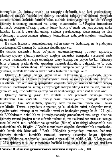 221tarmog‘i   bo‘lib,   doimiy   ravish-   da   taraqqiy   etib   borib,   tarix   fani   predmetining
jihatlarini   aniqlab   berishi   va   doimiy   ravishda   tadqiqot   uslublarini   yangilab
borishi,   takomillashtirib   borishi   bilan   alohida   ahamiyatga   ega   bo‘ldi.   «Yan gi
ijtimoiy   tarix»ning   mazmuni   va   uning   muammolari   L.P.Repina   tomonidan
ko‘rsatib   berilgan   «Yangi   ijtimoiy   tarix»   tarixiy   o‘tmish-   ni,   jamiyatning   ichki
holatini   ko‘rsatib   beruvchi,   undagi   alohida   guruhlarning,   shaxslarning   va   ular
o‘rtasidagi   munosabatlarni   ijti moiy   terminlarda   interpretatsiyalash   vazifasini
ilgari surdi I
.
Bu   soha   fanlararo   yondashuvning   «oltin   asri»   va   fanlarning   in-   tegratsiyasi
boshlangan XX asrning 60-yillarida shakllangan edi.
Bu   davrda   shaharlar   tarixi   bo‘yicha,   urbanizatsiyaning   ijtimoiy-   iqtisodiy,
ijtimoiy-siyosiy,   ijtimoiy-madaniy   nuqtayi   nazardan   kompleks   xususiyat   kasb
etuvchi   mazmunda   amalga   oshirilgan   ilmiy   tadqiqotlar   paydo   bo‘ldi.   Tjtimoiy
tarix   o‘zining   predmeti   etib   quyidagi   mikrostrukturalarni   belgiladi,   ya’ni   oila,
jamoa,   tur-   li   ko‘rinishdagi   korporatsiyalar,   natijada   jamiyatni   murakkab   tizim
(sistema) sifatida ko‘rish va yaxlit holda tushunish yuzaga keldi.
Ijtimoiy   tarixdagi   yangi   yo‘nalishlar   XX   asrning   70—80-yil-   larida
antropologiya   va   ijtimoiy   psixologiyadan   kirib   kelgan   yondashuvlar   ta’sirida
shakllandi. Tarixchilarning qiziqishlari obyektiv jarayonlarni va tizimlarni tadqiq
etishdan   madaniyat   va   uning   antropologik   interpretatsiyasi   (mentalitet,   ramzlar
(sim- vollar), urf-odatlar va qadriyatlar va boshqalaijga ham qaratila boshlandi.
Ijtimoiy   tarixning   yangi   turi   sifatida   u   o‘z   predmeti   tarkibiga   inson
tafakkurini   ham   qo‘shdi.   Ijtimoiy   tarix   madaniy-antro-   pologik   tadqiqot
mazmunini   ham   o‘zlashtirib,   ijtimoiy   ta rix   mazmunini   inson   omili   bilan
«to £
ldirdi».   Tarixni  «quyidan»   o‘rganish,  ya’ni  ishchilar   tarixi,   dehqonlar   tarixi,
ayollar tarixi, mintaqalar va hududlar tarixi va boshqalar yuzaga keldi. 1971-yil-
da  E.Xobsboum  tizimlilik   va  ijtimoiy-madaniy  yondashuvni   ino-  batga   olish  va
ijtimoiy tarixni jamiyat tarixi sifatida tushunish, mentalitetni esa turmush tarziga
mos   keluvchi   turli   tafakkur   va   qarashlar   (fikrlar)   o‘rtasidagi   aloqadorlik   deb
tushunishni tak- lif qildi. J.Dyubi mentalitetni obyekti sharoitlar bilan moslashti-
rish   kerak   deb   hisobladi.   P.Berk   1980-yilda   jamiyatdagi   munosa-   batlarni,
ijtimoiy   tizimlar,   kundalik   turmush,   xususiy   (shaxsiy)   hayot,   ijtimoiy
umumiyliklar   va   ziddiyatlar   kabilarni   o‘rganish-   ni   taklif   qildi.   E.Briggs   esa
(1983) ijtimoiy tarix har tomonlama bo £
lishi kerak va u hokimiyat egalarni ham
I   Репина Л.П. «Новая историческая наука и социальная история». — М., 1998. 