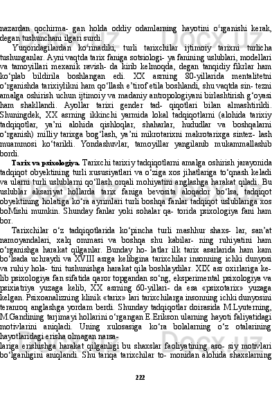 222nazardan   qochirma-   gan   holda   oddiy   odamlarning   hayotini   o £
rganishi   kerak,
degan tushunchani ilgari surdi.
Yuqoridagilardan   ko £
rinadiki,   turli   tarixchilar   ijtimoiy   ta rixni   turlicha
tushunganlar. Ayni vaqtda tarix faniga sotsiologi- ya fanining uslublari, modellari
va   tamoyillari   mexanik   ravish-   da   kirib   kelmoqda,   degan   tanqidiy   fikrlar   ham
ko‘plab   bildirila   boshlangan   edi.   XX   asrning   80-yillarida   mentalitetni
o‘rganishda tarixiylikni ham qo‘llash e’tirof etila boshlandi, shu vaqtda sin- tezni
amalga oshirish uchun ijtimoiy va madaniy antropologiyani birlashtirish g‘oyasi
ham   shakllandi.   Ayollar   tarixi   gender   tad-   qiqotlari   bilan   almashtirildi.
Shuningdek,   XX   asrning   ikkinchi   yarmida   lokal   tadqiqotlarni   (alohida   tarixiy
tadqiqotlar,   ya’ni   alohida   qishloqlar,   shaharlar,   hududlar   va   boshqalarni
o‘rganish)   milliy   tarixga   bog‘lash,   ya’ni   mikrotarixni   makrotarixga   sintez-   lash
muammosi   ko‘tarildi.   Yondashuvlar,   tamoyillar   yangilanib   mukammallashib
bordi.
Tarix va psixologiya.  Tarixchi tarixiy tadqiqotlarni amal ga oshirish jarayonida
tadqiqot  obyektining  turli  xususiyatlari  va  o‘ziga  xos  jihatlariga  to‘qnash keladi
va ularni turli uslublarni qo‘llash orqali mohiyatini anglashga harakat qiladi. Bu
uslublar   aksariyat   hollarda   tarix   faniga   bevosita   aloqador   bo‘lsa,   tadqiqot
obyektining holatiga ko‘ra ayrimlari turli boshqa fanlar tadqiqot uslublariga  xos
boMishi   mumkin.   Shunday   fanlar   yoki   sohalar   qa-   torida   psixologiya   fani   ham
bor.
Tarixchilar   o‘z   tadqiqotlarida   ko‘pincha   turli   mashhur   shaxs-   lar,   san’at
namoyandalari,   xalq   ommasi   va   boshqa   shu   kabilar-   ning   ruhiyatini   ham
o‘rganishga   harakat   qilganlar.   Bunday   ho-   latlar   ilk   tarix   asarlarida   ham   kam
bo‘lsada   uchraydi   va   XVIII   asrga   kelibgina   tarixchilar   insonning   ichki   dunyosi
va ruhiy hola- tini tushunishga harakat  qila  boshlaydilar.  XIX asr oxirlariga  ke-
lib psixologiya fan sifatida qaror topgandan so‘ng, eksperimental psixologiya va
psixiatriya   yuzaga   kelib,   XX   asrning   60-yillari-   da   esa   «psixotarix»   yuzaga
kelgan. Psixoanalizning klinik «tarix» lari tarixchilarga insonning ichki dunyosini
teranroq   anglash ga   yordam   berdi.   Shunday   tadqiqotlar   doirasida   M.Lyuterning,
M.Gandining tarjimayi hollarini o‘rgangan E.Erikson ularning hayoti faliyatidagi
motivlarini   aniqladi.   Uning   xulosasiga   ko‘ra   bolalarning   o‘z   otalarining
hayotlaridagi erisha olmagan narsa-
lariga   erishishga   harakat   qilganligi   bu   shaxslar   faoliyatining   aso-   siy   motivlari
bo‘lganligini   aniqlandi.   Shu   tariqa   tarixchilar   to-   monidan   alohida   shaxslarning 