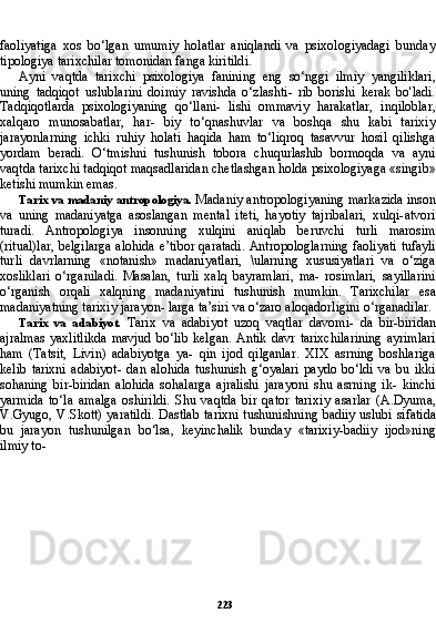 223faoliyatiga   xos   bo‘lgan   umumiy   holatlar   aniqlandi   va   psixologiyadagi   bunday
tipologiya tarixchi lar tomonidan fanga kiritildi.
Ayni   vaqtda   tarixchi   psixologiya   fanining   eng   so‘nggi   ilmiy   yangiliklari,
uning   tadqiqot   uslublarini   doimiy   ravishda   o‘zlashti-   rib   borishi   kerak   bo'ladi.
Tadqiqotlarda   psixologiyaning   qo‘llani-   lishi   ommaviy   harakatlar,   inqiloblar,
xalqaro   munosabatlar,   har-   biy   to‘qnashuvlar   va   boshqa   shu   kabi   tarixiy
jarayonlarning   ichki   ruhiy   holati   haqida   ham   to‘liqroq   tasavvur   hosil   qilishga
yordam   beradi.   O‘tmishni   tushunish   tobora   chuqurlashib   bormoqda   va   ayni
vaqtda tarixchi tadqiqot maqsadlaridan chetlashgan holda psixologiyaga «singib»
ketishi mumkin emas.
Tarix va madaniy antropologiya.  Madaniy antropologiyaning markazida inson
va   uning   madaniyatga   asoslangan   mental   iteti,   hayotiy   tajribalari,   xulqi-atvori
turadi.   Antropologiya   insonning   xulqini   aniqlab   beruvchi   turli   marosim
(ritual)lar, belgilarga alohida e’tibor qaratadi. Antropologlarning faoliyati tufayli
tur li   davrlarning   «notanish»   madaniyatlari,   \ularning   xususiyatlari   va   o‘ziga
xosliklari   o‘rganiladi.   Masalan,   turli   xalq   bayramlari,   ma-   rosimlari,   sayillarini
o‘rganish   orqali   xalqning   madaniyatini   tu shunish   mumkin.   Tarixchilar   esa
madaniyatning tarixiy jarayon- larga ta’siri va o‘zaro aloqadorligini o‘rganadilar.
Tarix   va   adabiyot.   Tarix   va   adabiyot   uzoq   vaqtlar   davomi-   da   bir-biridan
ajralmas   yaxlitlikda   mavjud   bo‘lib   kelgan.   Antik   davr   tarixchilarining   ayrimlari
ham   (Tatsit,   Livin)   adabiyotga   ya-   qin   ijod   qilganlar.   XIX   asrning   boshlariga
kelib   tarixni   adabiyot-   dan   alohida   tushunish   g‘oyalari   paydo   bo‘ldi   va   bu   ikki
sohaning   bir-biridan   alohida   sohalarga   ajralishi   jarayoni   shu   asrning   ik-   kinchi
yarmida   to‘la   amalga   oshirildi.   Shu   vaqtda   bir   qator   tari xiy   asarlar   (A.Dyuma,
V.Gyugo, V.Skott) yaratildi. Dastlab ta rixni tushunishning badiiy uslubi sifatida
bu   jarayon   tushunilgan   bo‘lsa,   keyinchalik   bunday   «tarixiy-badiiy   ijod»ning
ilmiy to-  