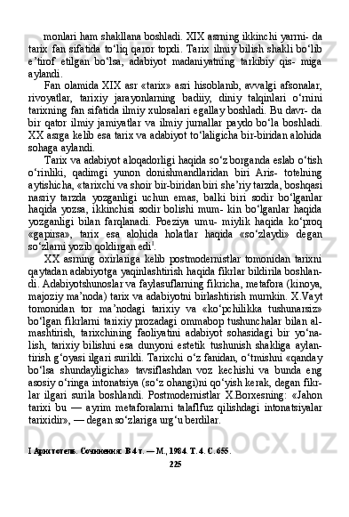 monlari ham shakllana boshladi. XIX asrning ikkinchi yarrni- da
tarix   fan   sifatida   to‘liq   qaror   topdi.   Tarix   ilmiy   bilish   shakli   bo‘lib
e’tirof   etilgan   bo‘lsa,   adabiyot   madaniyatning   tarkibiy   qis-   miga
aylandi.
Fan olamida  XIX  asr  «tarix»  asri  hisoblanib,  avvalgi   afsonalar,
rivoyatlar,   tarixiy   jarayonlarning   badiiy,   diniy   talqinlari   o‘rnini
tarixning fan sifatida ilmiy xulosalari egallay boshladi. Bu davr- da
bir   qator   ilmiy   jamiyatlar   va   ilmiy   jurnallar   paydo   bo‘la   bosh ladi.
XX asrga kelib esa tarix va adabiyot to‘laligicha bir-biridan alohida
sohaga aylandi.
Tarix va adabiyot aloqadorligi haqida so‘z borganda eslab o‘tish
o‘rinliki,   qadimgi   yunon   donishmandlaridan   biri   Aris-   totelning
aytishicha, «tarixchi va shoir bir-biridan biri she’riy tarzda, boshqasi
nasriy   tarzda   yozganligi   uchun   emas,   balki   bi ri   sodir   bo‘lganlar
haqida   yozsa,   ikkinchisi   sodir   bolishi   mum-   kin   bo‘lganlar   haqida
yozganligi   bilan   farqlanadi.   Poeziya   umu-   miylik   haqida   ko‘proq
«gapirsa»,   tarix   esa   alohida   holatlar   haqida   «so‘zlaydi»   degan
so‘zlarni yozib qoldirgan edi I
.
XX   asrning  oxirlariga   kelib   postmodernistlar   tomonidan   tarixni
qaytadan adabiyotga yaqinlashtirish haqida fikrlar bildirila boshlan-
di. Adabiyotshunoslar va faylasuflarning fikricha, metafora (kinoya,
majoziy ma’noda) tarix va adabiyotni birlashtirish murnkin. X.Vayt
tomonidan   tor   ma’nodagi   tarixiy   va   «ko‘pchilikka   tushunarsiz»
bo‘lgan  fikrlarni   tarixiy   prozadagi   ommabop   tushunchalar   bilan   al-
mashtirish,   tarixchining   faoliyatini   adabiyot   sohasidagi   bir   yo‘na-
lish,   tarixiy   bilishni   esa   dunyoni   estetik   tushunish   shakliga   aylan-
tirish g‘oyasi ilgari surildi. Tarixchi o‘z fanidan, o‘tmishni «qanday
bo‘lsa   shundayligicha»   tavsiflashdan   voz   kechishi   va   bunda   eng
asosiy o‘ringa intonatsiya (so‘z ohangi)ni qo‘yish kerak, degan fikr -
lar   ilgari   surila   boshlandi.   Postmodernistlar   X.Borxesning:   «Jahon
tarixi   bu   —   ayrim   metaforalarni   talaflfuz   qilishdagi   intonatsiyalar
tarixidir», — degan so‘zlariga urg‘u berdilar.
I   Аристотель. Сочинения: В  4  т.  —  М., 1984. Т. 4. С. 655.
225