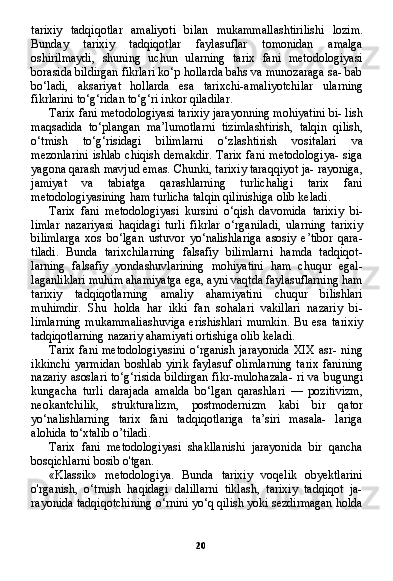 20tarixiy   tadqiqotlar   amaliyoti   bilan   mukammallashtirilishi   lozim.
Bunday   tarixiy   tadqiqotlar   faylasuflar   tomonidan   amalga
oshirilmaydi,   shuning   uchun   ularning   tarix   fani   metodologiyasi
borasida bildirgan fikrlari ko‘p hollarda bahs va munozaraga sa- bab
bo‘ladi,   aksariyat   hollarda   esa   tarixchi-amaliyotchilar   ular ning
fikrlarini to‘g‘ridan to‘g‘ri inkor qiladilar.
Tarix fani metodologiyasi tarixiy jarayonning mohiyatini bi- lish
maqsadida   to‘plangan   ma’lumotlarni   tizimlashtirish,   talqin   qilish,
o‘tmish   to‘g‘risidagi   bilimlarni   o‘zlashtirish   vositalari   va
mezonlarini  ishlab chiqish  demakdir.  Tarix  fani metodologiya-  siga
yagona qarash mavjud emas. Chunki, tarixiy taraqqiyot ja- rayoniga,
jamiyat   va   tabiatga   qarashlarning   turlichaligi   tarix   fani
metodologiyasining ham turlicha talqin qilinishiga olib keladi.
Tarix   fani   metodologiyasi   kursini   o‘qish   davomida   tarixiy   bi-
limlar   nazariyasi   haqidagi   turli   fikrlar   o‘rganiladi,   ularning   tarixiy
bilimlarga   xos   bo‘lgan   ustuvor   yo‘nalishlariga   asosiy   e’tibor   qara-
tiladi.   Bunda   tarixchilarning   falsafiy   bilimlarni   hamda   tadqiqot-
larning   falsafiy   yondashuvlarining   mohiyatini   ham   chuqur   egal-
laganliklari muhim ahamiyatga ega, ayni vaqtda faylasuflarning ham
tarixiy   tadqiqotlarning   amaliy   ahamiyatini   chuqur   bilishlari
muhimdir.   Shu   holda   har   ikki   fan   sohalari   vakillari   nazariy   bi-
limlarning  mukammaliashuviga  erishishlari  mumkin.  Bu esa ta rixiy
tadqiqotlarning nazariy ahamiyati ortishiga olib keladi.
Tarix fani metodologiyasini  o‘rganish jarayonida  XIX asr- ning
ikkinchi   yarmidan   boshlab   yirik   faylasuf   olimlarning   ta rix   fanining
nazariy asoslari to‘g‘risida bildirgan  fikr-mulohazala-  ri va bugungi
kungacha   turli   darajada   amalda   bo‘lgan   qarashlari   —   pozitivizm,
neokantchilik,   strukturalizm,   postmodernizm   kabi   bir   qator
yo‘nalishlarning   tarix   fani   tadqiqotlariga   ta’siri   masala-   lariga
alohida to‘xtalib o’tiladi.
Tarix   fani   metodologiyasi   shakllanishi   jarayonida   bir   qancha
bosqichlarni bosib o'tgan.
«Klassik»   metodologiya.   Bunda   tarixiy   voqelik   obyektlarini
o'rganish,   o‘tmish   haqidagi   dalillarni   tiklash,   tarixiy   tadqiqot   ja-
rayonida tadqiqotchining o‘rnini yo‘q qilish yoki sezdirmagan holda 