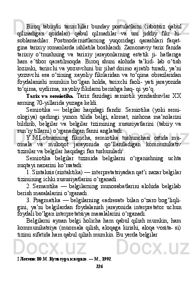 Biroq   tabiiyki   tarixchilar   bunday   postulatlarni   (isbotsiz   qa bul
qilinadigan   qoidalar)   qabul   qilmadilar   va   uni   jiddiy   fikr   hi-
soblamadilar.   Postmodernistlarning   yuqoridagi   qarashlari   faqat-
gina tarixiy romanlarda ishlatila boshlandi. Zamonaviy tarix fanida
tarixiy   o‘tmishning   va   tarixiy   jarayonlarning   estetik   ji-   hatlariga
ham   e’tibor   qaratilmoqda.   Biroq   shuni   alohida   ta’kid-   lab   o‘tish
lozimki, tarixchi  va yozuvchini bir jihat doimo ajratib turadi, ya’ni
yozuvchi   esa   o‘zining   xayoliy   fikrlaridan   va   to‘qima   obrazlaridan
foydalanishi   mumkin   bo‘lgan   holda,   tarixchi   faoli-   yati   jarayonida
to‘qima, uydirma, xayoliy fikrlarni berishga haq- qi yo‘q.
Tarix   va   semiotika.   Tarix   fanidagi   semiotik   yondashuvlar   XX
asrning 70-yillarida yuzaga keldi.
Semiotika   —   belgilar   haqidagi   fandir.   Semiotika   (yoki   semi-
ologiya)   qadimgi   yunon   tilida   belgi,   alomat,   nishona   ma’nolarini
bildirib,   belgilar   va   belgilar   tizimining   xususiyatlarini   (tabiiy   va
sun’iy tillarni) o‘rganadigan fanni anglatadi.
Y.M.Lotmanning   fikricha,   semiotika   tushunchasi   ostida   mu-
omala   va   muloqot   jarayonida   qo‘llaniladigan   kommunikativ
tizimlar va belgilar haqidagi fan tushuniladi I
.
Semiotika   belgilar   tizimida   belgilarni   o‘rganishning   uchta
nuqtayi nazarini ko‘rsatadi:
1. Sintaksis (sintaktika) — interpretatsiyadan qat’i nazar belgi lar
tizimining ichki xususiyatlarini o‘rganadi.
2. Semantika   —   belgilarning   munosabatlarini   alohida   belgilab
berish masalalarini o‘rganadi.
3. Pragmatika   —   belgilarning   «adresat»   bilan   o‘zaro   bog‘liqli-
gini,   ya’ni   belgilardan   foydalanish   jarayonida   interpretator   uchun
foydali bo‘lgan interpretatsiya masalalarini o‘rganadi.
Belgilarni   aynan   belgi   holicha   ham   qabul   qilish   mumkin,   ham
kommunikatsiya  (muomala  qilish, aloqaga kirishi, aloqa vosita- si)
tizimi sifatida ham qabul qilish mumkin. Bu yerda belgilar
I   Лотман Ю.М. Культура и взрыв. — М., 1992.
226 