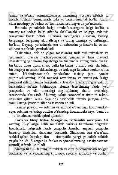 227tizimi   va   o‘zaro   kommunikatsiya   tizimining   vositasi   sifatida   til
ko'zda   tutiladi.   Semiotikada   ikki   yo‘nalish   mavjud   bo‘lib,   birin-
chisi mantiqiy yo‘nalish bo‘lsa, ikkinchisi lingvistik yo‘nalishdir.
Birinchi   yo‘nalishda   belgi   «muhofazalangan»   belgi   bo‘lib,   u
ramziy   ma’nodagi   belgi   sifatida   shakllanishi   va   belgiga   aylanish
jarayonini   bosib   o‘tadi.   O‘zining   mohiyatiga   nisbatan,   boshqa
belgilarga,   belgining   alomatlariga   va   uning   tizimiga   yo‘naltirilgan
bo‘ladi.   Keyingi   yo‘nalishda   esa   til   axborotni   yetkazuvchi,   beruv-
chi vosita sifatida yondashiladi.
Tarix   nima,   deb   qo‘yilgan   masalaning   turli   tushuntirishlari   va
yechimlari   orasida   madaniy-semiotik   yondashuv   ham   mav jud.
Masalaning   yechimini   topishdagi   va   tushunchalarning   turli-   chaligi
bir-birini   inkor   qilish   emas,   balki   bir-birini   to‘ldirib   keli-   shi   bilan
bir nuqtayi nazardan ikkinchisiga va xulosaga kelishda muhim o‘rin
tutadi.   Madaniy-semiotik   yondashuv   tarixiy   jara-   yonlar
ishtirokchilarining   ichki   nuqtayi   nazarlariga   va   xususiyat-   lariga
murojaat  qiladi.  Bunda jarayonlar  subyektiv jihatlarining  u yoki bu
harakatlari   ko‘zda   tutilmoqda.   Bunda   tarixchining   faoli-   yati
jarayonlar   va   ular   orasidagi   bog‘liqlikning   shartli   ravishdagi
tasavvurida   aks   etadi.   Shuning   uchun   tasavvurlar   tizimini   rekon-
struksiya   qilish   kerak.   Semiotik   istiqbolda   tarixiy   jarayon   kom -
munikatsiya jarayoni sifatida tasavvur etiladi.
Tarixiy   jarayon  — sotsium  va  individ  o‘rtasidagi  kommunikat -
siya, sotsium va tashqi omillar o‘rtasidagi kommunikatsiya. Tarix bu
— o‘tmishni semiotik qabul qilishdir.
Tarix   va   tabiiy   fanlar.   Sinergetika,   tartibsizlik   nazariyasi.   XX
asrning   70-yillariga   kelib   murakkab   tarkibli   tizimlarni   o‘rganish
boshlanishi   natijasida   fanda   yangicha   iboralar,   anglash   yangicha
bazaviy   modellari   shakllana   boshladi.   Shulardan   biri   o‘z-o‘zini
tashkil   qilish   haqidagi   fan   —   sinergetika   yangi   yo‘nalish   sifatida
paydo   bo‘ldi.   Sinergetika   fanlararo   yondashuvning   asosiy   vositasi
(quroli) sifatida ko‘riladi.
Sinergetika — fanning murakkab va o‘zaro nomutanosib bo'lgan
hodisalar   va   jarayonlarning   (ijtimoiy,   siyosiy,   iqtisodiy   va   boshq.) 