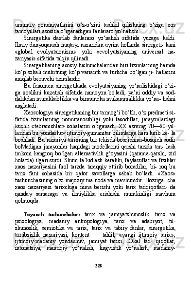 228umumiy   qonuniyatlarini   o‘z-o‘zini   tashkil   qilishning   o‘ziga   xos
tamoyillari asosida o‘rganadigan fanlararo yo‘nalishi.
Sinergetika   dastlab   fanlararo   yo‘nalish   sifatida   yuzaga   keldi.
Ilmiy dunyoqarash nuqtayi nazaridan ayrim hollarda sinergeti- kani
«global   evolyutsionizm»   yoki   «evolyutsiyaning   universal   na-
zariyasi» sifatida talqin qilinadi.
Sinergetikaning asosiy tushunchalaridan biri tizimlarning hamda
ko‘p sohali muhitning ko‘p variantli va turlicha bo‘lgan ji- hatlarini
aniqlab beruvchi tizimlardir.
Bu   fenomen   sinergetikada   evolyutsiyaning   yo‘nalishidagi   o‘zi-
ga   xoslikni   kuzatish   sifatida   namoyon   bo'ladi,   ya’ni   oddiy   va   sod-
dalikdan murakkablikka va birmuncha mukammallikka yo‘na- lishni
anglatadi.
Xaosologiya sinergetikaning bir tarmog‘i bo‘lib, o‘z predmeti si -
fatida   tizimlarning   nomutanosibligi   yoki   tasodiflar,   jarayonlardagi
kuchli   «tebranishlar»   sohalarini   o‘rganadi.   XX   asrning   70—80-yil-
laridan bu yondashuv ijtimoiy-gumanitar bilimlarga ham kirib ke- la
boshladi. Bu nazariya tarixning bir tekisda bosqichma-bosqich sodir
boMadigan   jarayonlar   haqidagi   modellarini   qarshi   tarzda   tan-   lash
imkoni   kengroq   bo‘lgan   alternativlik   g £
oyasini   (qarama-qarshi,   zid
holatda) ilgari surdi. Shuni ta’kidlash kerakki, faylasuflar va fiziklar
xaos   nazariyasini   faol   tarzda   taraqqiy   ettirib   boradilar,   bi-   roq   bu
tarix   fani   sohasida   bir   qator   savollarga   sabab   bo‘ladi.   «Xaos»
tushunchasining o‘zi majoziy ma’noda va mavhumdir. Hozirga- cha
xaos   nazariyasi   tarixchiga   nima   berishi   yoki   tarix   tadqiqotlari-   da
qanday   samaraga   va   ilmiylikka   erishishi   mumkinligi   mavhum
qolmoqda.
Tayanch   tushunchalar:   tarix   va   jamiyatshunoslik,   tarix   va
psixologiya,   madaniy   antropologiya,   tarix   va   adabiyot,   til-
shunoslik,   semiotika   va   tarix,   tarix   va   tabiiy   fanlar,   sinerge tika,
tartibsizlik   nazariyasi,   kontent   —   tahlil,   «yangi   ijtimoiy   tarix»,
ijtimoiy-madaniy   yondashuv,   jamiyat   tarixi,   lOkal   tad-   qiqotlar,
intonatsiya,   mantiqiy   yo‘nalish,   lingvistik   yo‘nalish,   madaniy- 