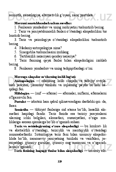 229semiotik, xaosologiya, alternativlik g‘oyasi, xaos, pos tulate
Mavzuni mustahkamlash uchun savollar:
1. Fanlararo yondashuv va uning mohiyatini tushuntirib be ring.
2. Tarix va jamiyatshunoslik fanlari o‘rtasidagi aloqadorlikni tus
huntirib bering.
3. Tarix   va   psixologiya   o‘rtasidagi   aloqadorlikni   tushuntirib
bering.
4. Madaniy antropologiya nima?
5. Sinergetika tushunchasini izohlang.
6. Tartibsizlik nazariyasi qanday nazariya?
7. Tarix   fanining   qaysi   fanlar   bilan   aloqadorligini   izohlab
bering.
8. Fanlararo yondashuv va uning tadqiqotlardagi o‘rni.
Mavzuga aloqador so‘zlarning izohli lug‘ati:
Antropologiya   —   odamning   kelib   chiqishi   va   tadrijiy   rivojla-
nish   jarayoni,   jismoniy   tuzilishi   va   irqlarning   paydo   bo‘lishi   ha-
qidagi fan.
Mifologiya   — (mif — afsona) — afsonalar, miflarni, afsonalarni
oTganuvchi fan.
Postulat  — isbotsiz ham qabul qilinaveradigan dastlabki qoi- da,
faraz.
Semiotika   —   tibbiyot   fanlariga   oid   atama   bo‘lib,   kasallik   alo-
matlari   haqidagi   fandir.   Tarix   fanida   esa   tarixiy   jarayonlarni
ularning   ichki   belgilari,   alomatlari,   xususiyatlari,   o‘ziga   xos-
liklariga asosan qismlarga bo‘lib o‘rganish sohasi
Tarix   va   sotsiologiyaning   o‘zaro   aloqadorligi   —   bu   konkret-   lik
va   abstraktlik   o‘rtasidagi,   tarixiylik   va   mantiqiylik   o‘rtasidagi
munosabatlardir.   Sotsiologiya   tarix   fani   bilan   umumiy   aloqador-
likda   bo‘lib,   zamonaviy   jamiyatning   tuzilishi   va   vazifalari,   ja~
miyatdagi   ijtimoiy   guruhlar,   ijtimoiy   ong   mazmuni   va   o‘zgarish-
larini o‘rganadi.
Tarix fanining huquqiy fanlar bilan aloqadorligi   — umumiy alo- 