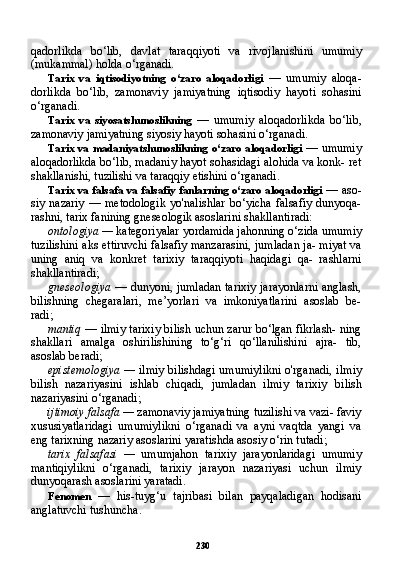 230qadorlikda   bo‘lib,   davlat   taraqqiyoti   va   rivojlanishini   umumiy
(mukammal) holda o‘rganadi.
Tarix   va   iqtisodiyotning   o‘zaro   aloqadorligi   —   umumiy   aloqa-
dorlikda   bo‘lib,   zamonaviy   jamiyatning   iqtisodiy   hayoti   sohasini
o‘rganadi.
Tarix   va   siyosatshunoslikning   —   umumiy   aloqadorlikda   bo‘lib,
zamonaviy jamiyatning siyosiy hayoti sohasini o‘rganadi.
Tarix va madaniyatshunoslikning o‘zaro aloqadorligi   — umumiy
aloqadorlikda bo‘lib, madaniy hayot sohasidagi alohida va konk- ret
shakllanishi, tuzilishi va taraqqiy etishini o‘rganadi.
Tarix va falsafa va falsafiy fanlarning o‘zaro aloqadorligi   — aso-
siy  nazariy   —  metodologik  yo'nalishlar  bo‘yicha  falsafiy   dunyoqa-
rashni, tarix fanining gneseologik asoslarini shakllantiradi:
ontologiya —  kategoriyalar yordamida jahonning o‘zida umu miy
tuzilishini aks ettiruvchi falsafiy manzarasini, jumladan ja- miyat va
uning   aniq   va   konkret   tarixiy   taraqqiyoti   haqidagi   qa-   rashlarni
shakllantiradi;
gneseologiya   — dunyoni, jumladan tarixiy jarayonlarni anglash,
bilishning   chegaralari,   me’yorlari   va   imkoniyatlarini   asoslab   be-
radi;
mantiq  — ilmiy tarixiy bilish uchun zarur bo‘lgan fikrlash- ning
shakllari   amalga   oshirilishining   to‘g‘ri   qo‘llanilishini   ajra-   tib,
asoslab beradi;
epistemologiya —   ilmiy bilishdagi umumiylikni o'rganadi, il miy
bilish   nazariyasini   ishlab   chiqadi,   jumladan   ilmiy   tarixiy   bi lish
nazariyasini o‘rganadi;
ijtimoiy falsafa —  zamonaviy jamiyatning tuzilishi va vazi- faviy
xususiyatlaridagi   umumiylikni   o‘rganadi   va   ayni   vaqtda   yangi   va
eng tarixning nazariy asoslarini yaratishda asosiy o‘rin tutadi;
tarix   falsafasi   —   umumjahon   tarixiy   jarayonlaridagi   umumiy
mantiqiylikni   o‘rganadi,   tarixiy   jarayon   nazariyasi   uchun   ilmiy
dunyoqarash asoslarini yaratadi.
Fenomen   —   his-tuyg‘u   tajribasi   bilan   payqaladigan   hodisani
anglatuvchi tushuncha. 