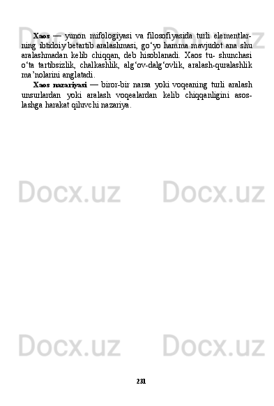 231Xaos   —   yunon   mifologiyasi   va   filosofiyasida   turli   elementlar-
ning  ibtidoiy  betartib  aralashmasi,  go‘yo  hamma  mavjudot  ana  shu
aralashmadan   kelib   chiqqan,   deb   hisoblanadi.   Xaos   tu-   shunchasi
o‘ta   tartibsizlik,   chalkashlik,   alg‘ov-dalg‘ovlik,   ara lash-quralashlik
ma’nolarini anglatadi.
Xaos   nazariyasi   —   biror-bir   narsa   yoki   voqeaning   turli   aralash
unsurlardan   yoki   aralash   voqealardan   kelib   chiqqanligini   asos-
lashga harakat qiluvchi nazariya. 