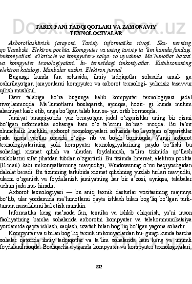 232TARIX FANI TADQIQOTLARI VA ZAMONAVIY
TEXNOLOGIYALAR
Axborotlashtirish   jarayoni.   Tarixiy   informatika   rivoji.   Ska-   nerning
qo‘llanilishi. Elektron pochta. Kompyuter va uning tarixiy ta ’lim hamda fandagi
imkoniyatlari. «Tarixchi va kompyuter» xalqa- ro uyushma. Ma’lumotlar bazasi
va   kompyuter   texnologiyatari.   In-   ternetdagi   imkoniyatlar.   Kutubxonaning
elektron katalogi. Manbalar nashri. Elektron jurnal.
Bugungi   kunda   fan   sohasida,   ilmiy   tadqiqotlar   sohasida   amal-   ga
oshirilayotgan   jarayonlarni   kompyuter   va   axborot   texnologi-   yalarisiz   tasavvur
qilish mushkul.
Davr   talabiga   ko‘ra   bugunga   kelib   kompyuter   texnologiyasi   jadal
rivojlanmoqda.   Ma’lumotlarni   boshqarish,   ayniqsa,   hozir-   gi   kunda   muhim
ahamiyat kasb etib, unga bo‘lgan talab kun sa- yin ortib bormoqda.
Jamiyat   taraqqiyotida   yuz   berayotgan   jadal   o‘zgarishlar   uning   bir   qismi
bo‘lgan   informatika   sohasiga   ham   o‘z   ta’sirini   ko‘rsat-   moqda.   Bu   ta’sir
shunchalik   kuchliki,   axborot   texnologiyalari   so hasida   bo‘layotgan   o‘zgarishlar
juda   qisqa   vaqtlar   orasida   o‘zga-   rib   va   boyib   bormoqda.   Yangi   axborot
texnologiyalarining   yoki   kompyuter   texnologiyalarining   paydo   bo‘lishi   bu
sohadagi   xizmat   qilish   va   ulardan   foydalanish,   ta’lim   tizimida   qo‘llash
uslublarini sifat jihatdan tubdan o‘zgartirdi. Bu tizimda Internet, elektron pochta
(E-mail)   kabi   imkoniyatlarining   mavjudligi,   Windowsning   o‘rni   beqiyosligidan
dalolat beradi. Bu tizimning tarkibida xizmat qilishning yuzlab turlari mavjudki,
ularni   o‘rganish   va   foydala nish   jamiyatning   har   bir   a’zosi,   ayniqsa,   talabalar
uchun juda mu- himdir.
Axborot   texnologiyasi   —   bu   aniq   texnik   dasturlar   vositasining   majmuyi
bo‘lib,   ular   yordamida   ma’lumotlarni   qayta   ishlash   bilan   bog‘liq   bo‘lgan   turli-
tuman masalalarni hal etish mumkin.
Informatika   keng   ma’noda   fan,   texnika   va   ishlab   chiqarish,   ya’ni   inson
faoliyatining   barcha   sohalarida   axborotni   kompyuter   va   telekommunikatsiya
yordamida qayta ishlash, saqlash, uzatish bilan bog‘liq bo‘lgan yagona sohadir.
Kompyuter va u bilan bog‘liq texnik imkoniyatlardan bu- gungi kunda barcha
sohalar   qatorida   ilmiy   tadqiqotlar   va   ta’lim   sohalarida   ham   keng   va   unumli
foydalanilmoqda. Boshqacha aytganda kompyuter va kompyuter texnologiyalari, 