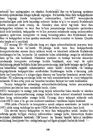 233axborot   tex-   nologiyalari   va   ulardan   foydalanish   fan   va   ta’limning   ajralmas
tarkibiy qismlaridan  biriga aylanib  ulgurgan. Bu borada tarix fani tadqiqotlarida
ham   bugungi   kunda   kompyuter   imkoniyatlari,   In terNET   tarmoqlarida
joylashtirilgan juda katta hajmdagi axborot- lardan to‘g‘ri va unumli foydalanish
katta   ahamiyat   kasb   etmoq-   da.   Shunday   ekan   savol   tug‘iladi:   tarix   fani
tadqiqotlari   sohalari   va   tarix   fani   ta’limi   jarayonlariga   kompyuter   qachondan
kirib kela boshladi, tadqiqotlar va ta’lim jarayoni sohalarida uning imkoni yatlari
qanday,   qolaversa,   kompyuter   va   uning   texnologiyalari-   dan   foydalanish   tarix
fani va tadqiqotlari  uchun qanday samaralar  berishi mumkin va hokazo. Quyida
shu haqda so‘z yuritiladi.
XX   asrning   80—90-yillarida   keng   avj   olgan   axborotlashtirish   jarayoni   tarix
faniga   ham   ta’sir   ko‘rsatdi.   90-yillarga   kelib   tarix   fani   tadqiqotlarida
kompyuterlardan   asosan   ilmiy   ishlarni   terish   va   tahrirlash   ishlarida   foydalanila
boshlangan bo‘lsa, keyincha- lik manbalar bilan ishlashdagi yangicha uslublarda
ham   qo‘lla-   nila   boshlandi.   Manbalar   matnlari   va   boshqa   tasvirlar   skanerlar
yordamida   kompyuter   xotirasiga   kiritila   boshlandi,   ayni   vaqt-   da   optik
disklarning paydo boMishi bilan kompyuterlarning ju da katta hajmga ega bo‘lgan
ma’lumotlarni   saqlash   imkoniyatlari   oshib   bordi.   Arxivlarda   va   boshqa
hujjatgohlarda   tadqiqotchilar   noutbukdan   foydalangan   holda   o‘zlarining   juda
katta ma’lumot larni o‘z ichiga olgan shaxsiy ma’lumotlar bazalarini yarata bosh-
ladilar. 90-yillarning oxirlariga kelib esa turli mamlakatlarda ta- rixiy tadqiqotlar
sohasida 20 dan ortiq yirik ma’lumotlar banklari faoliyat ko‘rsata boshladilar.
Tarixiy   tadqiqotlar   sohasidagi   axborotlashtirilishning   tezkor   jarayonlariga
«elektron pochta»lar ham moslashib borib, «Inter-
NET» tarmoqlari va undagi juda keng hajmli axborotlar bilan tanishi va ulardan
foydalanish   imkoniyatlarining   yuzaga   kelishi   bilan   axborot   almashish   borasida
ham   keng   imkoniyatlar   yuzaga   keldi.   Keyingi   ilmiy   tadqiqot   ishlarida   endi
«InterNET» ham o‘zi- ga xos «axborot manbasi» vazifasini bajara boshladi.
1986-yilda «Tarixchi va kompyuter» nomli xalqaro assotsiatsi- ya tuzildi  va
1992-yilda uning tarkibiga bir qator MDH davlatlari tarixchilari ham kirdi.
Shu   davrda   tarixiy   tadqiqotlar   va   tarix   fani   tadqiqotlari   uslub-   laridan   biri
sifatida   paydo   boTgan   «tarixiy   informatika»   yuzaga   kelib,   kliometriya   fanlari
tarkibida   shakllana   boshladi.   Ma’lumot-   lar   bazasi   hamda   tarixiy   manbalar
tahlilining kompyuter tex- nologiyalariga boMgan qiziqish kuchayib bordi. 