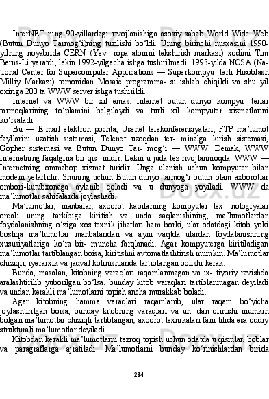 234InterNET   ning   90-yillardagi   rivojlanishiga   asosiy   sabab   World   Wide   Web
(Butun   Dunyo   Tarmog‘i)ning   tuzilishi   bo‘ldi.   Uning   birinchi   nusxasini   1990-
yilning   noyabrida   CERN   (Yev-   ropa   atomni   tekshirish   markazi)   xodimi   Tim
Berns-Li yaratdi, lekin 1992-yilgacha ishga tushirilmadi. 1993-yilda NCSA (Na -
tional  Center   for  Supercomputer  Applications  —  Superkompyu-   terli   Hisoblash
Milliy   Markazi)   tomonidan   Mosaic   programma-   si   ishlab   chiqildi   va   shu   yil
oxiriga 200 ta WWW server ishga tushirildi.
Internet   va   WWW   bir   xil   emas.   Internet   butun   dunyo   kompyu-   terlar
tarmoqlarining   to‘plamini   belgilaydi   va   turli   xil   kompyuter   xizmatlarini
ko‘rsatadi.
Bu   —   E-mail   elektron   pochta,   Usenet   telekonferensiyalari,   FTP   ma’lumot
fayllarini   uzatish   sistemasi,   Telenet   uzoqdan   ter-   minalga   kirish   sistemasi,
Gopher   sistemasi   va   Butun   Dunyo   Tar-   mog‘i   —   WWW.   Demak,   WWW
Internetning faqatgina bir qis- midir. Lekin u juda tez rivojlanmoqda. WWW —
Internetning   ommabop   xizmat   turidir.   Unga   ulanish   uchun   kompyuter   bilan
modem   yetarlidir.   Shuning   uchun   Butun   dunyo  tarmog‘i   butun   olam   axborotlar
ombori-kutubxonaga   aylanib   qoladi   va   u   dunyoga   yoyiladi.   WWW   da
ma’lumotlar sahifalarda joylashadi.
Ma’lumotlar,   manbalar,   axborot   kabilarning   kompyuter   tex-   nologiyalar
orqali   uning   tarkibiga   kiritish   va   unda   saqlanishining,   ma’lumotlardan
foydalanishning   o‘ziga   xos   texnik   jihatlari   ham   borki,   ular   odatdagi   kitob   yoki
boshqa   ma’lumotlar   manbalaridan   va   ayni   vaqtda   ulardan   foydalanishning
xususiyatlariga   ko‘ra   bir-   muncha   farqlanadi.   Agar   kompyuterga   kiritiladigan
ma’lumotlar tartiblangan boisa, kiritishni avtomatlashtirish mumkin. Ma’lu motlar
chiziqli, iyerarxik va jadval kolinishlarida tartiblangan bolishi kerak.
Bunda,   masalan,   kitobning   varaqlari   raqamlanmagan   va   ix-   tiyoriy   ravishda
aralashtirilib   yuborilgan   bo‘lsa,   bunday   kitob   varaqlari   tartiblanmagan   deyiladi
va undan kerakli ma’lumotlarni topish ancha murakkab boladi.
Agar   kitobning   hamma   varaqlari   raqamlanib,   ular   raqam   bo‘yicha
joylashtirilgan   boisa,   bunday   kitobning   varaqlari   va   un-   dan   olinishi   mumkin
bolgan ma’lumotlar chiziqli tartiblangan, axborot texnikalari fani tilida esa oddiy
strukturali ma’lumotlar deyiladi.
Kitobdan kerakli ma’lumotlarni tezroq topish uchun odatda u qismlar, boblar
va   paragraflarga   ajratiladi.   Ma’lumotlarni   bun day   ko‘rinishlardan   birida 