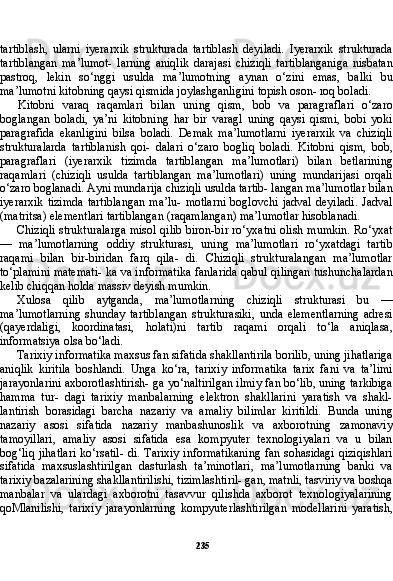 235tartiblash,   ularni   iyerarxik   strukturada   tartiblash   deyiladi.   Iyerarxik   strukturada
tartiblangan   ma’lumot-   larning   aniqlik   darajasi   chiziqli   tartiblanganiga   nisbatan
pastroq,   lekin   so‘nggi   usulda   ma’lumotning   aynan   o‘zini   emas,   balki   bu
ma’lumotni kitobning qaysi qismida joylashganligini topish oson- roq boladi.
Kitobni   varaq   raqamlari   bilan   uning   qism,   bob   va   paragraflari   o‘zaro
boglangan   boladi,   ya’ni   kitobning   har   bir   varagl   uning   qaysi   qismi,   bobi   yoki
paragrafida   ekanligini   bilsa   boladi.   Demak   ma’lumotlarni   iyerarxik   va   chiziqli
strukturalarda   tartiblanish   qoi-   dalari   o‘zaro   bogliq   boladi.   Kitobni   qism,   bob,
paragraflari   (iye rarxik   tizimda   tartiblangan   ma’lumotlari)   bilan   betlarining
raqam lari   (chiziqli   usulda   tartiblangan   ma’lumotlari)   uning   mundarijasi   orqali
o‘zaro boglanadi. Ayni mundarija chiziqli usulda tartib- langan ma’lumotlar bilan
iyerarxik  tizimda   tartiblangan  ma’lu-   motlarni   boglovchi  jadval   deyiladi.   Jadval
(matritsa) elementlari tartiblangan (raqamlangan) ma’lumotlar hisoblanadi.
Chiziqli strukturalarga misol qilib biron-bir ro‘yxatni olish mumkin. Ro‘yxat
—   ma’lumotlarning   oddiy   strukturasi,   uning   ma’lumotlari   ro‘yxatdagi   tartib
raqami   bilan   bir-biridan   farq   qila-   di.   Chiziqli   strukturalangan   ma’lumotlar
to‘plamini matemati- ka va informatika fanlarida qabul qilingan tushunchalardan
kelib chiqqan holda massiv deyish mumkin.
Xulosa   qilib   aytganda,   ma’lumotlarning   chiziqli   strukturasi   bu   —
ma’lumotlarning   shunday   tartiblangan   strukturasiki,   unda   elementlarning   adresi
(qayerdaligi,   koordinatasi,   holati)ni   tartib   raqami   orqali   to‘la   aniqlasa,
informatsiya olsa bo‘ladi.
Tarixiy informatika maxsus fan sifatida shakllantirila borilib, uning jihatlariga
aniqlik   kiritila   boshlandi.   Unga   ko‘ra,   tarixiy   informatika   tarix   fani   va   ta’limi
jarayonlarini axborotlashtirish- ga yo‘naltirilgan ilmiy fan bo‘lib, uning tarkibiga
hamma   tur-   dagi   tarixiy   manbalarning   elektron   shakllarini   yaratish   va   shakl-
lantirish   borasidagi   barcha   nazariy   va   amaliy   bilimlar   kiritildi.   Bunda   uning
nazariy   asosi   sifatida   nazariy   manbashunoslik   va   axborotning   zamonaviy
tamoyillari,   amaliy   asosi   sifatida   esa   kompyuter   texnologiyalari   va   u   bilan
bog‘liq jihatlari  ko‘rsatil-  di. Tarixiy informatikaning fan sohasidagi qiziqishlari
sifati da   maxsuslashtirilgan   dasturlash   ta’minotlari,   ma’lumotlarning   banki   va
tarixiy bazalarining shakllantirilishi, tizimlashtiril- gan, matnli, tasviriy va boshqa
manbalar   va   ulardagi   axborotni   tasavvur   qilishda   axborot   texnologiyalarining
qoMlanilishi,   ta rixiy   jarayonlarning   kompyuterlashtirilgan   modellarini   yaratish, 