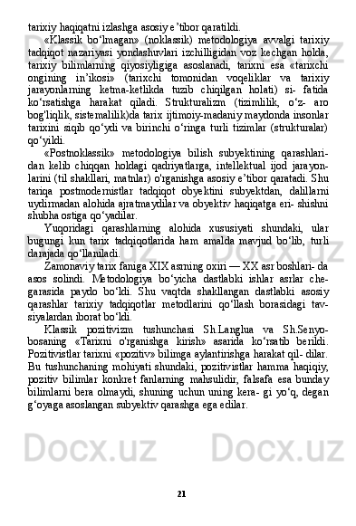 21tarixiy haqiqatni izlashga asosiy e’tibor qaratildi.
«Klassik   bo‘lmagan»   (noklassik)   metodologiya   avvalgi   tari xiy
tadqiqot   nazariyasi   yondashuvlari   izchilligidan   voz   kechgan   holda,
tarixiy   bilimlarning   qiyosiyligiga   asoslanadi,   tarixni   esa   «tarixchi
ongining   in’ikosi»   (tarixchi   tomonidan   voqeliklar   va   tarixiy
jarayonlarning   ketma-ketlikda   tuzib   chiqilgan   holati)   si-   fatida
ko‘rsatishga   harakat   qiladi.   Strukturalizm   (tizimlilik,   o‘z-   aro
bog'liqlik, sistemalilik)da tarix ijtimoiy-madaniy maydonda insonlar
tarixini   siqib   qo‘ydi   va   birinchi   o‘ringa   turli   tizimlar   (strukturalar)
qo‘yildi.
«Postnoklassik»   metodologiya   bilish   subyektining   qarashlari-
dan   kelib   chiqqan   holdagi   qadriyatlarga,   intellektual   ijod   jarayon-
larini (til shakllari, matnlar) o'rganishga asosiy e’tibor qaratadi. Shu
tariqa   postmodernistlar   tadqiqot   obyektini   subyektdan,   dalil larni
uydirmadan alohida ajratmaydilar va obyektiv haqiqatga eri- shishni
shubha ostiga qo‘yadilar.
Yuqoridagi   qarashlarning   alohida   xususiyati   shundaki,   ular
bugungi   kun   tarix   tadqiqotlarida   ham   amalda   mavjud   bo‘lib,   tur li
darajada qo‘llaniladi.
Zamonaviy tarix faniga XIX asrning oxiri — XX asr boshlari- da
asos   solindi.   Metodologiya   bo‘yicha   dastlabki   ishlar   asrlar   che-
garasida   paydo   bo‘ldi.   Shu   vaqtda   shakllangan   dastlabki   asosiy
qarashlar   tarixiy   tadqiqotlar   metodlarini   qo‘llash   borasidagi   tav-
siyalardan iborat bo‘ldi.
Klassik   pozitivizm   tushunchasi   Sh.Langlua   va   Sh.Senyo-
bosaning   «Tarixni   o'rganishga   kirish»   asarida   ko‘rsatib   berildi.
Pozitivistlar tarixni «pozitiv» bilimga aylantirishga harakat qil- dilar.
Bu   tushunchaning   mohiyati   shundaki,   pozitivistlar   hamma   haqiqiy,
pozitiv   bilimlar   konkret   fanlarning   mahsulidir,   falsafa   esa   bunday
bilimlarni   bera   olmaydi,   shuning   uchun   uning  kera-   gi   yo‘q,   degan
g‘oyaga asoslangan subyektiv qarashga ega edilar. 