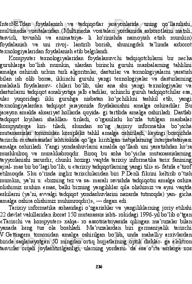 236InterNETdan   foydalanish   va   tadqiqotlar   jarayonlarida   uning   qo‘llanilishi,
multimedia   vositalaridan   (Multimedia   vositalari   yordamida   axborotlarni   matnli,
tasvirli,   tovushli   va   animatsiya-   li   ko'rinishda   namoyish   etish   mumkin)
foydalanish   va   uni   rivoj-   lantirib   borish,   shuningdek   ta’limda   axborot
texnologiyalaridan foydalanish etib belgilandi.
Kompyuter   texnologiyalaridan   foydalanuvchi   tadqiqotchilarni   bir   necha
guruhlarga   bo‘lish   mumkin,   ulardan   birinchi   guruhi   manbalarning   tahlilini
amalga   oshirish   uchun   turli   algoritmlar,   dasturlar   va   texnologiyalarni   yaratish
bilan   ish   olib   borsa,   ikkinchi   guruhi   yangi   texnologiyalar   va   dasturlarning
malakali   foydalanuv-   chilari   bo‘lib,   ular   ana   shu   yangi   texnologiyalar   va
dasturlarni   tadqiqot  amaliyotiga   jalb   etadilar,  uchinchi  guruh  tadqiqotchilar   esa,
ular   yuqoridagi   ikki   guruhga   nisbatan   ko‘pchilikni   tashkil   etib,   yangi
texnologiyalardan   tadqiqot   jarayonida   foydalanishni   amalga   oshiradilar.   Bu
jarayon amalda  aksariyat  hollarda quyida- gi tartibda  amalga  oshiriladi.  Dastlab
tadqiqot   loyihasi   shakllan-   tiriladi,   o‘rganilishi   ko‘zda   tutilgan   manbalar
kompyuterga   kiri-   tiladi,   shundan   so‘ng   tarixiy   informatika   bo‘yicha
mutaxassislar   tomonidan   kompleks   tahlil   amalga   oshiriladi,   keyingi   bosqichda
tarixchi   mutaxassislar   ishtirokida   qo‘lga   kiritilgan   natijalarning   interpretatsiyasi
amalga   oshiriladi.   Yangi   yondashuvlarni   amal da   qo‘llash   uni   yaratishdan   ko £
ra
mushkulroq   va   murakkabroqdir.   Biroq   bu   soha   bo‘yicha   mutaxassislarning
tayyorlanishi   zarurdir,   chunki   hozirgi   vaqtda   tarixiy   informatika   tarix   fanining
ajral- mas bir bo‘lagi bo‘lib, u «tarixiy tadqiqotlarning yangi tili» si- fatida e’tirof
etilmoqda.   Shu   o‘rinda   ingliz   tarixchilaridan   biri   P.Denli   fikrini   keltirib   o‘tish
mumkin,   ya’ni   u:   «bizning   tez   va   sa-   marali   ravishda   tadqiqotni   amalga   oshira
olishimiz   muhim   emas,   balki   bizning   yangiliklar   qila   olishimiz   va   ayni   vaqtda
eskilarni  (ya’ni,   avvalgi  tadqiqot   yondashuvlarini   nazarda  tutmoqda)   yan-  gicha
amalga oshira olishimiz muhimroqdir)», — degan edi.
Tarixiy   informatika   sohasidagi   o‘zgarishlar   va   yangiliklarning   joriy   etilishi
22 davlat vakillaridan iborat 150 mutaxassis ishti- rokidagi 1996-yil bo‘lib o‘tgan
«Tarixchi   va   kompyuter»   xalqa-   ro   assotsiatsiyasida   qilingan   ma’ruzalar   bilan
yanada   keng   tus   ola   boshladi.   Ma’ruzalardan   biri   germaniyalik   tarixchi
V.Gettingem   tomonidan   amalga   oshirilgan   bo‘lib,   unda   mahalliy   arxivlardan
birida   saqlanayotgan   50   mingdan   ortiq   hujjatlarning   optik   disklar-   ga   elektron
tasvirlar   orqali   joylashtirilganligi,   ularning   yordami-   da   esa   o‘rta   asrlarga   xos 