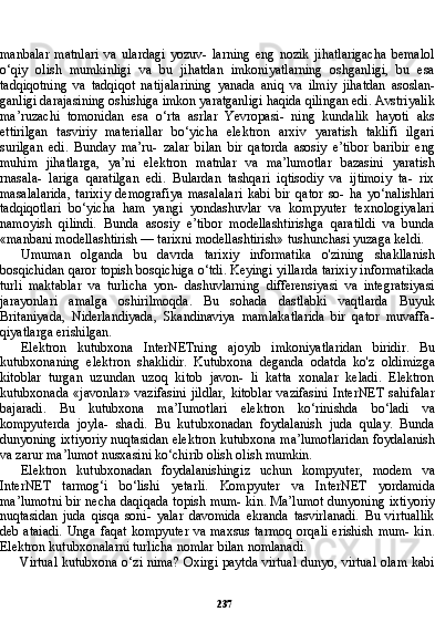 237manbalar   matnlari   va   ulardagi   yozuv-   larning   eng   nozik   jihatlarigacha   bemalol
o‘qiy   olish   mumkinligi   va   bu   jihatdan   imkoniyatlarning   oshganligi,   bu   esa
tadqiqotning   va   tadqiqot   natijalarining   yanada   aniq   va   ilmiy   jihatdan   asoslan-
ganligi darajasining oshishiga imkon yaratganligi haqida qilingan edi. Avstriyalik
ma’ruzachi   tomonidan   esa   o‘rta   asrlar   Yevropasi-   ning   kundalik   hayoti   aks
ettirilgan   tasviriy   materiallar   bo‘yicha   elektron   arxiv   yaratish   taklifi   ilgari
surilgan   edi.   Bunday   ma’ru-   zalar   bilan   bir   qatorda   asosiy   e’tibor   baribir   eng
muhim   jihatlarga,   ya’ni   elektron   matnlar   va   ma’lumotlar   bazasini   yaratish
rnasala-   lariga   qaratilgan   edi.   Bulardan   tashqari   iqtisodiy   va   ijtimoiy   ta-   rix
masalalarida,   tarixiy   demografiya   masalalari   kabi   bir   qator   so-   ha   yo‘nalishlari
tadqiqotlari   bo‘yicha   ham   yangi   yondashuvlar   va   kompyuter   texnologiyalari
namoyish   qilindi.   Bunda   asosiy   e’tibor   modellashtirishga   qaratildi   va   bunda
«manbani modellashtirish — tarixni modellashtirish» tushunchasi yuzaga keldi.
Umuman   olganda   bu   davrda   tarixiy   informatika   o'zining   shakllanish
bosqichidan qaror topish bosqichiga o‘tdi. Keyingi yillarda tarixiy informatikada
turli   maktablar   va   turlicha   yon-   dashuvlarning   differensiyasi   va   integratsiyasi
jarayonlari   amalga   oshirilmoqda.   Bu   sohada   dastlabki   vaqtlarda   Buyuk
Britaniyada,   Niderlandiyada,   Skandinaviya   mamlakatlarida   bir   qator   muvaffa-
qiyatlarga erishilgan.
Elektron   kutubxona   InterNETning   ajoyib   imkoniyatlaridan   biridir.   Bu
kutubxonaning   elektron   shaklidir.   Kutubxona   deganda   odatda   ko'z   oldimizga
kitoblar   turgan   uzundan   uzoq   kitob   javon-   li   katta   xonalar   keladi.   Elektron
kutubxonada   «javonlar»   vazifasini  jildlar,   kitoblar  vazifasini  InterNET  sahifalar
bajaradi.   Bu   kutubxo na   ma’Iumotlari   elektron   ko‘rinishda   bo‘ladi   va
kompyuterda   joyla-   shadi.   Bu   kutubxonadan   foydalanish   juda   qulay.   Bunda
dunyoning ixtiyoriy nuqtasidan elektron kutubxona ma’lumotlaridan foydala nish
va zarur ma’lumot nusxasini ko‘chirib olish olish mumkin.
Elektron   kutubxonadan   foydalanishingiz   uchun   kompyuter,   modem   va
InterNET   tarmog‘i   bo‘lishi   yetarli.   Kompyuter   va   In terNET   yordamida
ma’lumotni bir necha daqiqada topish mum- kin. Ma’lumot dunyoning ixtiyoriy
nuqtasidan   juda   qisqa   soni-   yalar   davomida   ekranda   tasvirlanadi.   Bu   virtuallik
deb ataiadi.  Unga faqat kompyuter va maxsus tarmoq orqali erishish mum- kin.
Elektron kutubxonalarni turlicha nomlar bilan nomlanadi.
Virtual kutubxona o‘zi nima? Oxirgi paytda virtual dunyo, virtual olam kabi 