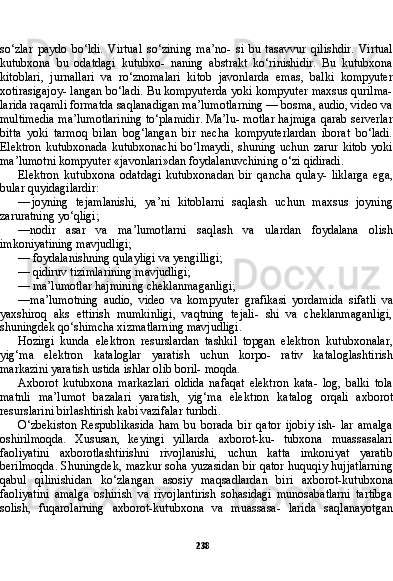 238so‘zlar   paydo   bo‘ldi.   Virtual   so‘zining   ma’no-   si   bu   tasavvur   qilishdir.   Virtual
kutubxona   bu   odatdagi   kutubxo-   naning   abstrakt   ko‘rinishidir.   Bu   kutubxona
kitoblari,   jurnallari   va   ro‘znomalari   kitob   javonlarda   emas,   balki   kompyuter
xotirasigajoy- langan bo‘ladi. Bu kompyuterda yoki kompyuter maxsus qurilma-
larida raqamli formatda saqlanadigan ma’lumotlarning — bosma, audio, video va
multimedia ma’lumotlarining to‘plamidir. Ma’lu- motlar hajmiga qarab serverlar
bitta   yoki   tarmoq   bilan   bog‘langan   bir   necha   kompyuterlardan   iborat   bo‘ladi.
Elektron   kutubxonada  kutubxonachi   bo‘lmaydi,  shuning  uchun  zarur  kitob  yoki
ma’lu motni kompyuter «javonlari»dan foydalanuvchining o‘zi qidiradi.
Elektron   kutubxona   odatdagi   kutubxonadan   bir   qancha   qulay-   liklarga   ega,
bular quyidagilardir:
— joyning   tejamlanishi,   ya’ni   kitoblarni   saqlash   uchun   maxsus   joyning
zaruratning yo‘qligi;
— nodir   asar   va   ma’lumotlarni   saqlash   va   ulardan   foydalana   olish
imkoniyatining mavjudligi;
— foydalanishning qulayligi va yengilligi;
— qidiruv tizimlarining mavjudligi;
— ma’lumotlar hajmining cheklanmaganligi;
— ma’lumotning   audio,   video   va   kompyuter   grafikasi   yordami da   sifatli   va
yaxshiroq   aks   ettirish   mumkinligi,   vaqtning   tejali-   shi   va   cheklanmaganligi,
shuningdek qo‘shimcha xizmatlarning mavjudligi.
Hozirgi   kunda   elektron   resurslardan   tashkil   topgan   elektron   kutubxonalar,
yig‘ma   elektron   kataloglar   yaratish   uchun   korpo-   rativ   kataloglashtirish
markazini yaratish ustida ishlar olib boril- moqda.
Axborot   kutubxona   markazlari   oldida   nafaqat   elektron   kata-   log,   balki   tola
matnli   ma’lumot   bazalari   yaratish,   yig‘ma   elekt ron   katalog   orqali   axborot
resurslarini birlashtirish kabi vazifalar turibdi.
O‘zbekiston   Respublikasida   ham   bu   borada   bir   qator   ijobiy   ish-   lar   amalga
oshirilmoqda.   Xususan,   keyingi   yillarda   axborot-ku-   tubxona   muassasalari
faoliyatini   axborotlashtirishni   rivojlanishi,   uchun   katta   imkoniyat   yaratib
berilmoqda. Shuningdek, mazkur soha yuzasidan bir qator huquqiy hujjatlarning
qabul   qilinishidan   ko‘zlangan   asosiy   maqsadlardan   biri   axborot-kutubxona
faoliyati ni   amalga   oshirish   va   rivojlantirish   sohasidagi   munosabatlarni   tartibga
solish,   fuqarolarning   axborot-kutubxona   va   muassasa-   larida   saqlanayotgan 