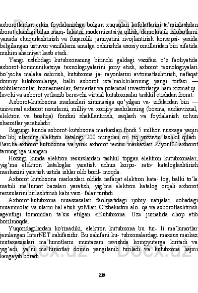 239axborotlardan   erkin   foydalanishga   bolgan   xuquqlari   kafolatlarini   ta’minlashdan
iborat ekanligi bilan mam- lakatni modernizatsiya qilish, demokratik islohotlarni
yanada   chuqurlashtirish   va   fuqarolik   jamiyatini   rivojlantirish   konsepsi-   yasida
belgilangan ustuvor vazifalarni amalga oshirishda asosiy omillaridan biri sifatida
muhim ahamiyat kasb etadi.
Yangi   uslubdagi   kutubxonaning   birinchi   galdagi   vazifasi   o‘z   faoliyatida
axborot-kommunikatsiya   texnologiyalarini   joriy   etish,   axborot   texnologiyalari
bo‘yicha   malaka   oshirish,   kutubxona   ja-   rayonlarini   avtomatlashtirish,   nafaqat
doimiy   kitobxonlariga,   balki   axborot   iste’molchilarining   yangi   toifasi   —
ishbilarmonlar, biznesmenlar, fermerlar va potensial investorlarga ham xizmat qi-
luvchi va axborot yetkazib beruvchi virtual kutubxonalar tashkil etishdan iborat.
Axborot-kutubxona   markazlari   zimmasiga   qo‘yilgan   va-   zifalardan   biri   —
universal  axborot  resurlarni,   milliy   va xorijiy   nashrlarning  (bosma,  audiovizual,
elektron   va   boshqa)   fondini   shakllantirish,   saqlash   va   foydalanish   uchun
sharoitlar yaratishdir.
Bugungi kunda axborot-kutubxona markazlari fondi 5 million nusxaga yaqin
bo‘lib,   ularning   elektron   katalogi   200   mingdan   or-   tiq   yozuvni   tashkil   qiladi.
Barcha   axborot-kutubxona   va   yirik   ax borot   resurs   markazlari   ZiyonET   axborot
tarmog‘iga ulangan.
Hozirgi   kunda   elektron   resurslardan   tashkil   topgan   elektron   kutubxonalar,
yig‘ma   elektron   kataloglar   yaratish   uchun   korpo-   rativ   kataloglashtirish
markazini yaratish ustida ishlar olib boril- moqda.
Axborot   kutubxona   markazlari   oldida   nafaqat   elektron   kata-   log,   balki   to‘la
matnli   ma’lumot   bazalari   yaratish,   yig‘ma   ele ktron   katalog   orqali   axborot
resurslarini birlashtirish kabi vazi- falar turibdi.
Axborot-kutubxona   muassasalari   faoliyatidagi   ijobiy   natijalar,   sohadagi
muammolar va ularni hal etish yoMlari O‘zbekiston alo- qa va axborotlashtirish
agentligi   tomonidan   ta’sis   etilgan   «Ku tubxona.   Uz»   jurnalida   chop   etib
borilmoqda.
Yuqoridagilardan   ko'rinadiki,   elektron   kutubxona   bu   tur-   li   ma’lumotlar
jamlangan  InterNET sahifasidir.  Bu sahifani  ku- tubxonalardagi  maxsus markaz
mutaxassislari   ma’lumotlarni   muntazam   ravishda   kompyuterga   kiritadi   va
yig‘adi,   ya’ni   ma’lu motlar   doimo   yangilanib   turiladi   va   kutubxona   hajmi
kengayib boradi. 