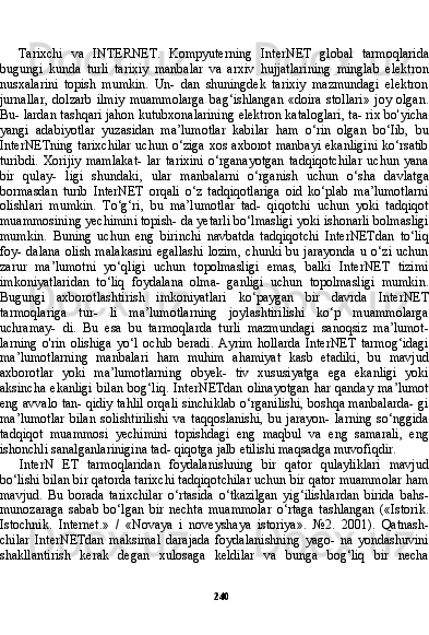 240Tarixchi   va   INTERNET.   Kompyuterning   InterNET   glo bal   tarmoqlarida
bugungi   kunda   turli   tarixiy   manbalar   va   arxiv   hujjatlarining   minglab   elektron
nusxalarini   topish   mumkin.   Un-   dan   shuningdek   tarixiy   mazmundagi   elektron
jurnallar,   dolzarb   ilmiy   muammolarga   bag‘ishlangan   «doira   stollari»   joy   olgan.
Bu- lardan tashqari jahon kutubxonalarining elektron kataloglari, ta- rix bo'yicha
yangi   adabiyotlar   yuzasidan   ma’lumotlar   kabilar   ham   o‘rin   olgan   bo‘Iib,   bu
InterNETning tarixchilar uchun o‘ziga xos axborot manbayi ekanligini ko‘rsatib
turibdi.   Xorijiy   mamlakat-   lar   tarixini   o‘rganayotgan   tadqiqotchilar   uchun   yana
bir   qulay-   ligi   shundaki,   ular   manbalarni   o‘rganish   uchun   o‘sha   davlatga
bormasdan   turib   InterNET   orqali   o‘z   tadqiqotlariga   oid   ko‘plab   ma’lumotlarni
olishlari   mumkin.   To‘g‘ri,   bu   ma’lumotlar   tad-   qiqotchi   uchun   yoki   tadqiqot
muammosining yechimini topish- da yetarli bo‘lmasligi yoki ishonarli bolmasligi
mumkin.   Buning   uchun   eng   birinchi   navbatda   tadqiqotchi   InterNETdan   to‘liq
foy-  dalana   olish  malakasini   egallashi  lozim,   chunki  bu  jarayonda  u  o‘zi   uchun
zarur   ma’lumotni   yo‘qligi   uchun   topolmasligi   emas,   balki   InterNET   tizimi
imkoniyatlaridan   to‘liq   foydalana   olma-   ganligi   uchun   topolmasligi   mumkin.
Bugungi   axborotlashtirish   imkoniyatlari   ko‘paygan   bir   davrda   InterNET
tarmoqlariga   tur-   li   ma’lumotlarning   joylashtirilishi   ko‘p   muammolarga
uchramay-   di.   Bu   esa   bu   tarmoqlarda   turli   mazmundagi   sanoqsiz   ma’lumot -
larning   o'rin   olishiga   yo‘l   ochib   beradi.   Ayrim   hollarda   InterNET   tarmog‘idagi
ma’lumotlarning   manbalari   ham   muhim   ahamiyat   kasb   etadiki,   bu   mavjud
axborotlar   yoki   ma’lumotlarning   obyek-   tiv   xususiyatga   ega   ekanligi   yoki
aksincha  ekanligi  bilan  bog‘liq.   InterNETdan  olinayotgan  har  qanday  ma’lumot
eng avvalo tan- qidiy tahlil orqali sinchiklab o‘rganilishi, boshqa manbalarda- gi
ma’lumotlar   bilan   solishtirilishi   va   taqqoslanishi,   bu   jarayon-   larning   so‘nggida
tadqiqot   muammosi   yechimini   topishdagi   eng   maqbul   va   eng   samarali,   eng
ishonchli sanalganlarinigina tad- qiqotga jalb etilishi maqsadga muvofiqdir.
InterN   ET   tarmoqlaridan   foydalanishning   bir   qator   qulayliklari   mavjud
bo‘lishi bilan bir qatorda tarixchi tadqiqotchilar uchun bir qator muammolar ham
mavjud.   Bu   borada   tarixchilar   o‘rtasida   o‘tkazilgan   yig‘ilishlardan   birida   bahs-
munozaraga   sabab   bo‘lgan   bir   nechta   muammolar   o‘rtaga   tashlangan   («Istorik.
Istochnik.   In ternet.»   /   «Novaya   i   noveyshaya   istoriya».   №2.   2001).   Qatnash-
chilar   InterNETdan   maksimal   darajada   foydalanishning   yago-   na   yondashuvini
shakllantirish   kerak   degan   xulosaga   keldilar   va   bunga   bog‘liq   bir   necha 