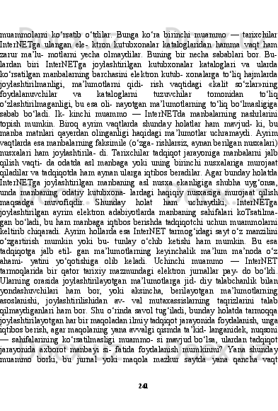 241muammolarni   ko‘rsatib   o‘tdilar.   Bunga   ko‘ra   birinchi   muammo   —   tarixchilar
InterNETga   ulangan   ele-   ktron   kutubxonalar   kataloglaridan   hamma   vaqt   ham
zarur   ma’lu-   motlarni   yecha   olmaydilar.   Buning   bir   necha   sabablari   bor.   Bu-
lardan   biri   InterNETga   joylashtirilgan   kutubxonalar   kataloglari   va   ularda
ko‘rsatilgan  manbalarning barchasini elektron kutub- xonalarga to‘liq hajmlarda
joylashtirilmanligi,   ma’lumotlarni   qidi-   rish   vaqtidagi   «kalit   so‘zlar»ning
foydalanuvchilar   va   kataloglarni   tuzuvchilar   tomonidan   to‘liq
o‘zlashtirilmaganligi,  bu esa  oli- nayotgan  ma’lumotlarning  to‘liq  bo‘lmasligiga
sabab   bo‘ladi.   Ik-   kinchi   muammo   —   InterNETda   manbalarning   nashrlarini
topish   mumkin.   Biroq   ayrim   vaqtlarda   shunday   holatlar   ham   mavjud-   ki,   bu
manba   matnlari   qayerdan   olinganligi   haqidagi   ma’lumotlar   uchramaydi.   Ayrim
vaqtlarda esa manbalarning faksimile (o‘zga- rishlarsiz, aynan berilgan nusxalari)
nusxalari   ham   joylashtirila-   di.   Tarixchilar   tadqiqot   jarayoniga   manbalarni   jalb
qilish   vaqti-   da   odatda   asl   manbaga   yoki   uning   birinchi   nusxalariga   murojaat
qiladilar va tadqiqotda ham aynan ularga iqtibos beradilar. Agar bunday holatda
InterNETga   joylashtirilgan   manbaning   asl   nusxa   ekanligiga   shubha   uyg‘onsa,
unda   manbaning   odatiy   kutubxona-   lardagi   haqiqiy   nusxasiga   murojaat   qilish
maqsadga   muvofiqdir.   Shunday   holat   ham   uchraydiki,   InterNETga
joylashtirilgan   ay rim   elektron   adabiyotlarda   manbaning   sahifalari   koTsatilma-
gan  bo‘ladi,   bu  ham   manbaga   iqtibos  berishda   tadqiqotchi   uchun  muammolarni
keltirib  chiqaradi.  Ayrim  hollarda  esa InterNET  tarmog‘idagi  sayt o‘z manzilini
o‘zgartirish   mumkin   yoki   bu-   tunlay   o‘chib   ketishi   ham   mumkin.   Bu   esa
tadqiqotga   jalb   etil-   gan   ma’lumotlarning   keyinchalik   ma’lum   ma’noda   o‘z
ahami-   yatini   yo‘qotishiga   olib   keladi.   Uchinchi   muammo   —   InterNET
tarmoqlarida   bir   qator   tarixiy   mazmundagi   elektron   jurnallar   pay-   do   bo‘ldi.
Ularning   orasida   joylashtirilayotgan   ma’lumotlarga   jid-   diy   talabchanlik   bilan
yondashuvchilari   ham   bor,   yoki   aksincha,   berilayotgan   ma’lumotlarning
asoslanishi,   joylashtirilishidan   av-   val   mutaxassislarning   taqrizlarini   talab
qilmaydiganlari   ham   bor.   Shu   o‘rinda   savol   tug‘iladi,   bunday   holatda   tarmoqqa
joylashtiri layotgan har bir maqoladan ilmiy tadqiqot jarayonida foydalanish, unga
iqtibos berish, agar maqolaning yana avvalgi qismda ta’kid- langanidek, nuqsoni
—   sahifalarining   ko‘rsatilmasligi   muammo-   si   mavjud   bo‘lsa,   ulardan   tadqiqot
jarayonida   axborot   manbayi   si-   fatida   foydalanish   mumkinmi?   Yana   shunday
muammo   borki,   bu   jurnal   yoki   maqola   mazkur   saytda   yana   qancha   vaqt 