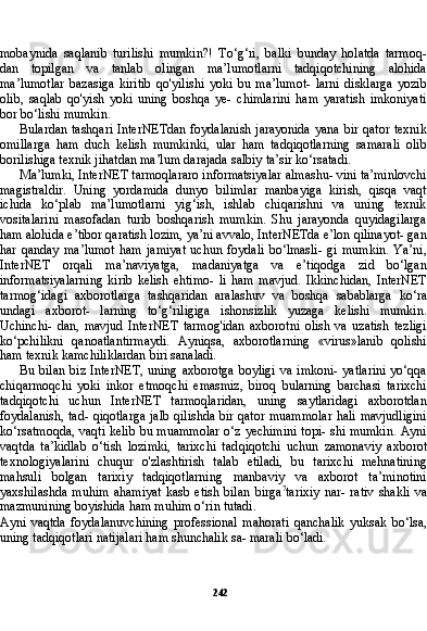 242mobaynida   saqlanib   turilishi   mumkin?!   To‘g‘ri,   balki   bunday   holatda   tarmoq-
dan   topilgan   va   tanlab   olingan   ma’lumotlarni   tadqiqotchining   alohida
ma’lumotlar   bazasiga   kiritib   qo'yilishi   yoki   bu   ma’lumot-   larni   disklarga   yozib
olib,   saqlab   qo'yish   yoki   uning   boshqa   ye-   chimlarini   ham   yaratish   imkoniyati
bor bo‘lishi mumkin.
Bulardan tashqari InterNETdan  foydalanish jarayonida  yana bir qator texnik
omillarga   ham   duch   kelish   mumkinki,   ular   ham   tadqiqotlarning   samarali   olib
borilishiga texnik jihatdan ma’lum darajada salbiy ta’sir ko‘rsatadi.
Ma’lumki, InterNET tarmoqlararo informatsiyalar almashu- vini ta’minlovchi
magistraldir.   Uning   yordamida   dunyo   bilimlar   manbayiga   kirish,   qisqa   vaqt
ichida   ko‘plab   ma’lumotlarni   yig‘ish,   ishlab   chiqarishni   va   uning   texnik
vositalarini   masofadan   turib   boshqarish   mumkin.   Shu   jarayonda   quyidagilarga
ham alohida e’tibor qaratish lozim, ya’ni avvalo, InterNETda e’lon qilinayot- gan
har   qanday   ma’lumot   ham   jamiyat   uchun   foydali   bo‘lmasli-   gi   mumkin.   Ya’ni,
InterNET   orqali   ma’naviyatga,   madaniyatga   va   e’tiqodga   zid   bo‘lgan
informatsiyalarning   kirib   kelish   ehtimo-   li   ham   mavjud.   Ikkinchidan,   InterNET
tarmog‘idagi   axborotlarga   tashqaridan   aralashuv   va   boshqa   sabablarga   ko‘ra
undagi   axborot-   larning   to‘g‘riligiga   ishonsizlik   yuzaga   kelishi   mumkin.
Uchinchi-   dan,   mavjud   InterNET   tarmog'idan   axborotni   olish   va   uzatish   tezligi
ko‘pchilikni   qanoatlantirmaydi.   Ayniqsa,   axborotlarning   «virus»lanib   qolishi
ham texnik kamchiliklardan biri sanaladi.
Bu bilan  biz InterNET, uning axborotga boyligi  va imkoni- yatlarini  yo‘qqa
chiqarmoqchi   yoki   inkor   etmoqchi   emasmiz,   biroq   bularning   barchasi   tarixchi
tadqiqotchi   uchun   InterNET   tarmoqlaridan,   uning   saytlaridagi   axborotdan
foydalanish, tad- qiqotlarga jalb qilishda bir qator muammolar hali mavjudligini
ko‘rsatmoqda, vaqti kelib bu muammolar o‘z yechimini topi- shi mumkin. Ayni
vaqtda   ta’kidlab   o‘tish   lozimki,   tarixchi   tad qiqotchi   uchun   zamonaviy   axborot
texnologiyalarini   chuqur   o'zlashtirish   talab   etiladi,   bu   tarixchi   mehnatining
mahsuli   bolgan   tarixiy   tadqiqotlarning   manbaviy   va   axborot   ta’minotini
yaxshilashda   muhim   ahamiyat   kasb  etish   bilan   birga 7
tarixiy   nar-  rativ   shakli   va
mazmunining boyishida ham muhim o‘rin tutadi.
Ayni   vaqtda   foydalanuvchining   professional   mahorati   qanchalik   yuksak   bo‘lsa,
uning tadqiqotlari natijalari ham shunchalik sa- marali bo‘ladi. 