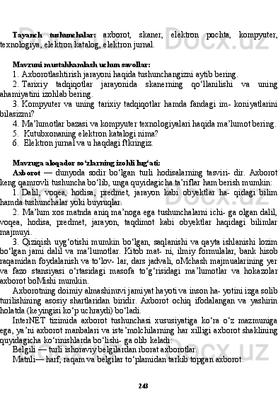 243Tayanch   tushunchalar:   axborot,   skaner,   elektron   pochta,   kompyuter,
texnologiya, elektron katalog, elektron jurnal.
Mavzuni mustahkamlash uchun savollar:
1. Axborotlashtirish jarayoni haqida tushunchangizni aytib bering.
2. Tarixiy   tadqiqotlar   jarayonida   skanerning   qo‘llanilishi   va   uning
ahamiyatini izohlab bering.
3. Kompyuter   va   uning   tarixiy   tadqiqotlar   hamda   fandagi   im-   koniyatlarini
bilasizmi?
4. Ma’lumotlar bazasi va kompyuter texnologiyalari haqida ma’lumot bering.
5. Kutubxonaning elektron katalogi nima?
6. Elektron jurnal va u haqdagi ftkringiz.
Mavzuga aloqador so‘zlarning izohli lug‘ati:
Axborot   —   dunyoda   sodir   bo‘lgan   turli   hodisalarning   tasviri-   dir.   Axborot
keng qamrovli tushuncha bo‘lib, unga quyidagicha ta’riflar ham berish mumkin:
1. Dalil,   voqea,   hodisa,   predmet,   jarayon   kabi   obyektlar   ha-   qidagi   bilim
hamda tushunchalar yoki buyruqlar.
2. Ma’lum xos matnda aniq ma’noga ega tushunchalarni ichi- ga olgan dalil,
voqea,   hodisa,   predmet,   jarayon,   taqdimot   kabi   obyektlar   haqidagi   bilimlar
majmuyi.
3. Qiziqish  uyg‘otishi  mumkin   bo‘lgan,  saqlanishi  va  qayta  ishlanishi  lozim
bo‘lgan   jami   dalil   va   ma’lumotlar.   Kitob   mat-   ni,   ilmiy   formulalar,   bank   hisob
raqamidan foydalanish va to‘lov- lar, dars jadvali, oMchash majmualarining yer
va   fazo   stansiyasi   o‘rtasidagi   masofa   to‘g‘risidagi   ma’lumotlar   va   hokazolar
axborot boMishi mumkin.
Axborotning doimiy almashinuvi jamiyat hayoti va inson ha- yotini izga solib
turilishining   asosiy   shartlaridan   biridir.   Axborot   ochiq   ifodalangan   va   yashirin
holatda (keyingisi ko‘p uchraydi) bo‘ladi.
InterNET   tizimida   axborot   tushunchasi   xususiyatiga   ko‘ra   o‘z   mazmuniga
ega, ya’ni axborot manbalari va iste’molchilarning har xilligi axborot shaklining
quyidagicha ko‘rinishlarda bo‘lishi- ga olib keladi:
Belgili — turli ishoraviy belgilardan iborat axborotlar.
Matnli— harf, raqam va belgilar to‘plamidan tarkib topgan ax borot. 