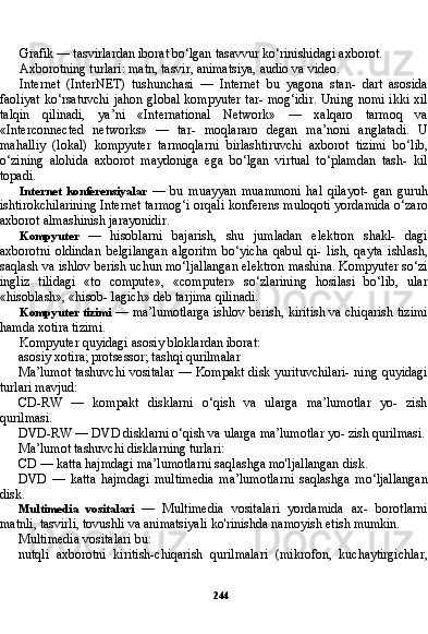 244Grafik — tasvirlardan iborat bo‘lgan tasavvur ko‘rinishidagi axborot.
Axborotning turlari: matn, tasvir, animatsiya, audio va video.
Internet   (InterNET)   tushunchasi   —   Internet   bu   yagona   stan-   dart   asosida
faoliyat ko‘rsatuvchi jahon global kompyuter tar- mog‘idir. Uning nomi ikki xil
talqin   qilinadi,   ya’ni   «International   Network»   —   xalqaro   tarmoq   va
«Interconnected   networks»   —   tar-   moqlararo   degan   ma’noni   anglatadi.   U
mahalliy   (lokal)   kompyu ter   tarmoqlarni   birlashtiruvchi   axborot   tizimi   bo‘lib,
o‘zining   alohida   axborot   maydoniga   ega   bo‘lgan   virtual   to‘plamdan   tash-   kil
topadi.
Internet   konferensiyalar   —   bu   muayyan   muammoni   hal   qilayot-   gan   guruh
ishtirokchilarining Internet tarmog‘i orqali konferens muloqoti yordamida o‘zaro
axborot almashinish jarayonidir.
Kompyuter   —   hisoblarni   bajarish,   shu   jumladan   elektron   shakl-   dagi
axborotni   oldindan   belgilangan   algoritm   bo‘yicha   qabul   qi-   lish,   qayta   ishlash,
saqlash va ishlov berish uchun mo‘ljallangan elektron mashina. Kompyuter so‘zi
ingliz   tilidagi   «to   compute»,   «computer»   so‘zlarining   hosilasi   bo‘lib,   ular
«hisoblash», «hisob- lagich» deb tarjima qilinadi.
Kompyuter tizimi   — ma’lumotlarga ishlov berish, kiritish va chiqarish tizimi
hamda xotira tizimi.
Kompyuter quyidagi asosiy bloklardan iborat:
asosiy xotira; protsessor; tashqi qurilmalar
Ma’lumot tashuvchi vositalar — Kompakt disk yurituvchilari- ning quyidagi
turlari mavjud:
CD-RW   —   kompakt   disklarni   o‘qish   va   ularga   ma’lumotlar   yo-   zish
qurilmasi.
DVD-RW — DVD disklarni o‘qish va ularga ma’lumotlar yo- zish qurilmasi.
Ma’lumot tashuvchi disklarning turlari:
CD — katta hajmdagi ma’lumotlarni saqlashga mo'ljallangan disk.
DVD   —   katta   hajmdagi   multimedia   ma’lumotlarni   saqlashga   mo‘ljallangan
disk.
Multimedia   vositalari   —   Multimedia   vositalari   yordamida   ax-   borotlarni
matnli, tasvirli, tovushli va animatsiyali ko'rinishda namoyish etish mumkin.
Multimedia vositalari bu:
nutqli   axborotni   kiritish-chiqarish   qurilmalari   (mikrofon,   kuchaytirgichlar, 