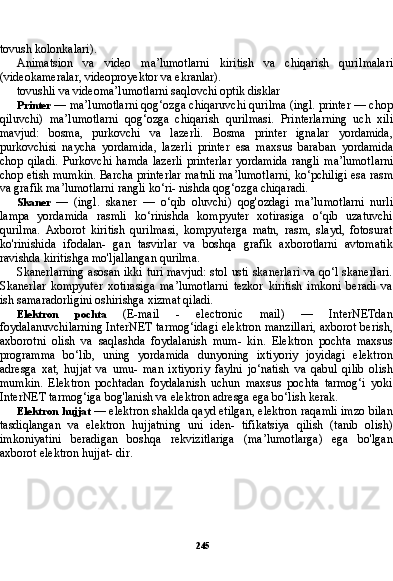 245tovush kolonkalari).
Animatsion   va   video   ma’lumotlarni   kiritish   va   chiqarish   quril malari
(videokameralar, videoproyektor va ekranlar).
tovushli va videoma’lumotlarni saqlovchi optik disklar
Printer  — ma’lumotlarni qog‘ozga chiqaruvchi qurilma (ingl. printer — chop
qiluvchi)   ma’lumotlarni   qog‘ozga   chiqarish   quril masi.   Printerlarning   uch   xili
mavjud:   bosma,   purkovchi   va   lazerli.   Bosma   printer   ignalar   yordamida,
purkovchisi   naycha   yordami da,   lazerli   printer   esa   maxsus   baraban   yordamida
chop   qiladi.   Purkovchi   hamda   lazerli   printerlar   yordamida   rangli   ma’lumot larni
chop etish mumkin. Barcha printerlar matnli ma’lumot larni, ko‘pchiligi esa rasm
va grafik ma’lumotlarni rangli ko‘ri- nishda qog‘ozga chiqaradi.
Skaner   —   (ingl.   skaner   —   o‘qib   oluvchi)   qog'ozdagi   ma’lu motlarni   nurli
lampa   yordamida   rasmli   ko‘rinishda   kompyuter   xotirasiga   o‘qib   uzatuvchi
qurilma.   Axborot   kiritish   qurilmasi,   kompyuterga   matn,   rasm,   slayd,   fotosurat
ko'rinishida   ifodalan-   gan   tasvirlar   va   boshqa   grafik   axborotlarni   avtomatik
ravishda kiritishga mo'ljallangan qurilma.
Skanerlarning asosan ikki turi mavjud: stol usti skanerlari va qo‘l skanerlari.
Skanerlar   kompyuter   xotirasiga   ma’lumotlarni   tezkor   kiritish   imkoni   beradi   va
ish samaradorligini oshirishga xizmat qiladi.
Elektron   pochta   (E-mail   -   electronic   mail)   —   InterNETdan
foydalanuvchilarning InterNET tarmog‘idagi elektron manzillari, axborot berish,
axborotni   olish   va   saqlashda   foydalanish   mum-   kin.   Elektron   pochta   maxsus
programma   bo‘lib,   uning   yordamida   dunyoning   ixtiyoriy   joyidagi   elektron
adresga   xat,   hujjat   va   umu-   man   ixtiyoriy   faylni   jo‘natish   va   qabul   qilib   olish
mumkin.   Elek tron   pochtadan   foydalanish   uchun   maxsus   pochta   tarmog‘i   yoki
InterNET tarmog‘iga bog'lanish va elektron adresga ega bo‘lish kerak.
Elektron hujjat  — elektron shaklda qayd etilgan, elektron raqamli imzo bilan
tasdiqlangan   va   elektron   hujjatning   uni   iden-   tifikatsiya   qilish   (tanib   olish)
imkoniyatini   beradigan   boshqa   rekvizitlariga   (ma’lumotlarga)   ega   bo'lgan
axborot elektron hujjat- dir. 