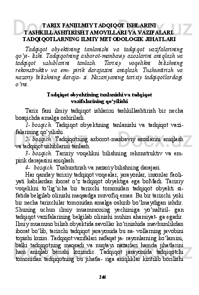 246TARIX FANIILMIY TADQIQOT ISHLARINI
TASHKILLASHTIRISH TAMOYILLARI YA VAZIFALARI.
TADQIQOTLARNING ILMIY METODOLOGIK JIHATLARI
Tadqiqot   obyektining   tanlanishi   va   tadqiqot   vazifalarining
qo‘yi- lishi. Tadqiqotning axborot-manbaviy  asoslarini aniqlash va
tadqiqot   uslublarini   tanlash.   Tarixiy   voqelikni   bilishning
rekonstruktiv   va   em-   pirik   darajasini   aniqlash.   Tushuntirish   va
nazariy   bilishning   daraja-   si.   Nazariyaning   tarixiy   tadqiqotlardagi
o‘rni.
Tadqiqot obyektining tanlanishi va tadqiqot
vazifalarining qo‘yilishi
Tarix   fani   ilmiy   tadqiqot   ishlarini   tashkillashtirish   bir   necha
bosqichda amalga oshiriladi.
1- bosqich.   Tadqiqot   obyektining   tanlanishi   va   tadqiqot   vazi -
falarining qo'yilishi.
2- bosqich.   Tadqiqotning   axborot-manbaviy   asoslarini   aniqlash
va tadqiqot uslublarini tanlash.
3- bosqich.   Tarixiy   voqelikni   bilishning   rekonstruktiv   va   em-
pirik darajasini aniqlash.
4- bosqich.  Tushuntirish va nazariy bilishning darajasi.
Har qanday tarixiy  tadqiqot  voqealar, jarayonlar,  insonlar faoli-
yati   kabilardan   iborat   o‘z   tadqiqot   obyektiga   ega   boMadi.   Tarixiy
voqelikni   to‘lig‘icha   bir   tarixchi   tomonidan   tadqiqot   obyekti   si-
fatida belgilab olinishi maqsadga muvofiq emas. Bu bir tarixchi yoki
bir necha tarixchilar tomonidan amalga oshirib bo‘lmaydigan ishdir.
Shuning   uchun   ilmiy   muammoning   yechimiga   yo‘naltiril-   gan
tadqiqot vazifalarining belgilab olinishi muhim ahamiyat- ga egadir.
Ilmiy muammo bilish obyektida savollar ko‘rinishida mavhumlikdan
iborat bo‘lib, tarixchi tadqiqot jarayonida bu sa- vollarning javobini
topishi lozim. Tadqiqot vazifalari nafaqat ja- rayonlarning ko‘lamini,
balki   tadqiqotning   maqsadi   va   nuqtayi   nazarlari   hamda   jihatlarini
ham   aniqlab   berishi   lozimdir.   Tad qiqot   jarayonida   tadqiqotchi
tomonidan   tadqiqotning   bu   jihatla-   riga   aniqliklar   kiritilib   borilishi 