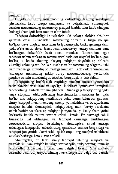 247mumkin.
U   yoki   bu   ilmiy   muammoning   dolzarbligi   fanning   mantiqiy
jihatlaridan   kelib   chiqib   aniqlanadi   va   belgilanadi,   shuningdek
mazkur muammoning zamonaviy jamiyat talablaridan kelib chiqqan
holdagi ahamiyati ham muhim o‘rin tutadi.
Tadqiqot   dolzarbligini   aniqlashda   ikki   holatga   alohida   e’ti-   bor
qaratish   lozim.   Birinchidan,   mavzuning   dolzarbligi   bizga   ya-   qin
bo‘lgan   davr   nuqtayi   nazaridan   belgilanmaydi,   balki   qadimgi   davr
yoki   o‘rta   asrlar   davri   tarixi   ham   zamonaviy   tarixiy   davrdan   kam
bo‘lmagan   dolzarblik   kasb   etishi   mumkin.   Ikkinchidan,   agar
tadqiqot uchun tanlangan mavzu avval tadqiqot obyekti bo‘lma- gan
bo‘lsa,   u   holda   shuning   o'ziyoq   tadqiqot   obyektining   dolzarb
ekanligi uchun yetarli bo‘la olmasligi va bu mavzuning o‘rgani- lishi
ham maqsadga muvofiq bolmasligi mumkin. Tadqiqotchi tomonidan
tanlangan   mavzuning   jiddiy   ilmiy   muammolarning   yechimida
yordam berishi mumkinligini isbotlab bera olish ta- lab etiladi.
Tadqiqotning   boshlanish   vaqtidagi   mazkur   masala   yuzasidan
tarix   fanida   erishilgan   va   qo‘lga   kiritilgan   yutuqlarni   aniqlash
tadqiqotning  alohida   muhim   jihatidir.  Bunda   gap  tadqiqotning   yoki
unga   aloqador   adabiyotlarning   tarixshunoslik   masalalari   ha-   qida
bo‘lib, ular tadqiqotning vazifalarini ochib berish bilan bir- galikda,
ilmiy   tadqiqot   muammosining   asosiy   yo‘nalishlari   va   bosqichlarini
aniqlab   berishi,   shuningdek,   tadqiqotning   man-   baviy   asoslarini
ochib   berishi   va   ularning   tadqiqot   jarayonida-   gi   ilmiy   ahamiyatini
ko‘rsatib   berish   uchun   xizmat   qilishi   kerak.   Bu   tarzdagi   tahlil
bungacha   hal   etilmagan   va   tadqiqot   doirasiga   kiritilmagan
muammolarni   aniqlab   berilishiga,   shuningdek   av val   amalga
oshirilgan   tadqiqotlar   uslublarining   qanchalik   sama ra   berganligi   va
tadqiqot  jarayonida ularni  tahlil  qilish orqali  eng maqbul  uslublarni
aniqlab berishga ham xizmat qiladi.
Shuningdek,   bu   tahlil   ilmiy   tadqiqot   ishining   maqsadi   va
vazifalarini ham aniqlab berishga xizmat qilib, tadqiqotning umumiy
tadqiqotlar   doirasidagi   o‘rnini   ham   belgilab   beradi.   Shu   nuqtayi
nazardan ham bu jarayon ishning muvaffaqiyatini  belgi- lab beradi. 