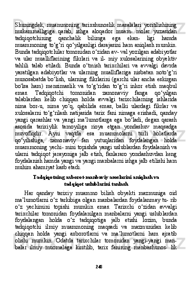 248Shuningdek,   muammoning   tarixshunoslik   masalalari   yoritilishining
mukammalligiga   qarab,   ishga   aloqador   muam-   molar   yuzasidan
tadqiqotchining   qanchalik   bilimga   ega   ekan-   ligi   hamda
muammoning to‘g‘ri qo‘yilganligi darajasini ham aniqlash mumkin.
Bunda tadqiqotchilar tomonidan o‘zidan av- val yozilgan adabiyotlar
va   ular   mualliflarining   fikrlari   va   il-   miy   xulosalarining   obyektiv
tahlili   talab   etiladi.   Bunda   o‘tmish   tarixchilari   va   avvalgi   davrda
yaratilgan   adabiyotlar   va   ularning   mualliflariga   nisbatan   noto‘g‘ri
munosabatda bo‘lish, ularning fikrlarini (garchi ular ancha eskirgan
bo'lsa   ham)   mensimaslik   va   to‘g‘ridan   to‘g‘ri   inkor   etish   maqbul
emas.   Tadqiqotchi   to monidan   zamonaviy   fanga   qo‘yilgan
talablardan   kelib   chiqqan   holda   avvalgi   tarixchilarning   ishlarida
nima   bor-u,   nima   yo‘q,   qabilida   emas,   balki   ulardagi   fikrlar   va
xulosalarni   to‘g‘rilash   natijasida   tarix   fani   nimaga   erishadi,   qanday
yangi   qarashlar   va   yangi   ma’lumotlarga   ega   bo‘ladi,   degan   qarash
asosida   tarixiylik   tamoyiliga   rioya   etgan   yondashuv   maqsadga
muvofiqdir.   Ayni   vaqtda   esa   muammolarni   turli   holatlarda
qo‘yilishiga,   zamo naviy   fan   yutuqlaridan   foydalangan   holda
muammoning yechi- mini topishda yangi uslublardan foydalanish va
ularni   tadqiqot   jarayoniga   jalb   etish,   fanlararo   yondashuvdan   keng
foydalanish hamda yangi va yangi manbalarni ishga jalb etilishi ham
muhim ahamiyat kasb etadi.
Tadqiqotning axborot-manbaviy asoslarini aniqlash va
tadqiqot uslublarini tanlash
Har   qanday   tarixiy   muammo   bilish   obyekti   mazmuniga   oid
ma’lumotlarni o‘z tarkibiga olgan manbalardan foydalanmay tu- rib
o‘z   yechimini   topishi   mumkin   emas.   Tarixchi   o‘zidan   avval gi
tarixchilar   tomonidan   foydalanilgan   manbalarni   yangi   uslub lardan
foydalangan   holda   o‘z   tadqiqotiga   jalb   etishi   lozim,   bunda
tadqiqotchi   ilmiy   muammoning   maqsadi   va   mazmunidan   kelib
chiqqan   holda   yangi   axborotlarni   va   ma’lumotlarni   ham   ajratib
olishi   mumkin.   Odatda   tarixchilar   tomonidan   yangi-yangi   man-
balar   ilmiy   muomalaga   kiritilib,   tarix   fanining   manbashunos-   lik 