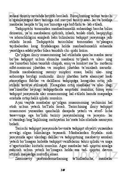 249sohasi doimiy ravishda boyitib boriladi. Biroq buning uchun tarixchi
o‘rganilayotgan davr tarixiga oid mavjud tarixiy asar- lar va boshqa
manbalar haqida to‘liq ma’lumotga ega boMishi ta- lab etiladi.
Tadqiqotchi tomonidan manbashunoslik sohasidagi barcha bilim
doirasini,  ya’ni  manbalarni   qidirish,  izlash,  tanlab   olish,  haqiqiyligi
va   ishonchliligini   aniqlash   kabi   bilimlarini   tadqiqot   jarayoniga   jalb
etilishi   kerak.   Tadqiqotchi   tarixchilar   tomo nidan   to‘plangan
tajribalardan   keng   foydalangan   holda   man bashunoslik   sohasida
yaratilgan adabiyotlar bilan tanishib chi- qishi lozim.
Qo‘yilgan ilmiy muammoning hal etilishida qancha manba zarur
bo‘lsa   tadqiqot   uchun   shuncha   manbani   to‘plash   va   ular-   ning
ma’lumotlari bilan tanishib chiqish, aniq va konkret ma’lu- motlarni
sifat-mazmuni   jihatdan   va   miqdori   jihatdan   ta’minlash   zarurdir.
Bunda   manbalarning   rasmiy   miqdori   emas,   balki   ular-   ning
axborotga   boyligi   muhimdir.   ilmiy   jihatdan   katta   ahamiyat   kasb
etmaydigan   faktlar   va   dalillarni   tadqiqotga   keragidan   ortiq   jalb
etilishi   tavsiya   etilmaydi.   Keragidan   ortiq   manbalar   va   ular-   dagi
ma’lumotlar   keyingi   tadqiqotlarda   asqotishi   mumkin,   biroq   ayni
tadqiqot  jarayonida ular  muammoning  hal etilishi  hamda maqsadga
erishida ortiqchalik qilishi mumkin.
Ayni   vaqtda   manbalar   qo‘yilgan   muammoning   yechimini   hal
etish   uchun   yetarli   boTishi   kerak.   Tarixchining   ilmiy   tad qiqot
muammosi   yuzasidan   qanchalik   darajada   yetarli   va   atrof-   licha
tasavvurga   ega   bo‘lishi   tarixiy   jarayonlarning   va   jarayon-   lar
o‘rtasidagi bog‘liqlikning mohiyatini ko‘rsata bila olishida namoyon
boladi.
Tarixchi tadqiqot jarayonida bevosita tadqiqot obyekti yu zasidan
avvalgi   olgan   bilimlariga   tayanadi.   Manbalardan   foydala-   nish
jarayonida   agar   ulardagi   dalillar   va   tadqiqotning   manbaviy   asoslari
yetarli bo‘lmagan holatda tadqiqot vazifalarini tahrir qili shi va unga
o‘zgartirishlar kiritishi mumkin. Agar manbalar tad- qiqotni amalga
oshirish   uchun   yetarli   bo‘lmagan   holda   esa   tad-   qiqotni   davom
ettirish maqsadga muvofiq emas.
Zamonaviy   postmodernistlarning   ta’kidlashicha,   manbalar 