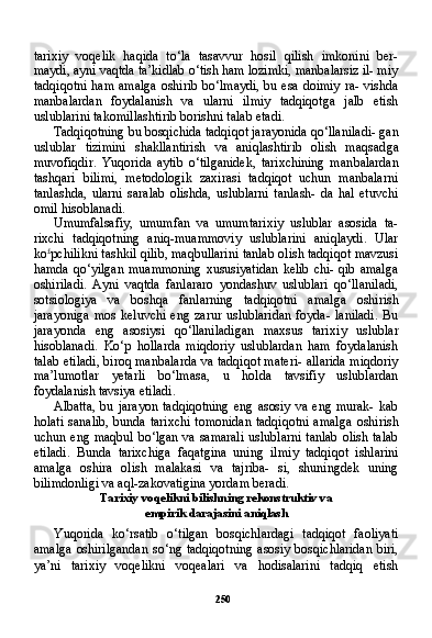 250tarixiy   voqelik   haqida   to‘la   tasavvur   hosil   qilish   imkonini   ber-
maydi, ayni vaqtda ta’kidlab o‘tish ham lozimki, manbalarsiz il- miy
tadqiqotni ham amalga oshirib bo‘lmaydi, bu esa doimiy ra- vishda
manbalardan   foydalanish   va   ularni   ilmiy   tadqiqotga   jalb   etish
uslublarini takomillashtirib borishni talab etadi.
Tadqiqotning bu bosqichida tadqiqot jarayonida qo‘llaniladi- gan
uslublar   tizimini   shakllantirish   va   aniqlashtirib   olish   maqsad ga
muvofiqdir.   Yuqorida   aytib   o‘tilganidek,   tarixchining   man balardan
tashqari   bilimi,   metodologik   zaxirasi   tadqiqot   uchun   manbalarni
tanlashda,   ularni   saralab   olishda,   uslublarni   tanlash-   da   hal   etuvchi
omil hisoblanadi.
Umumfalsafiy,   umumfan   va   umumtarixiy   uslublar   asosida   ta-
rixchi   tadqiqotning   aniq-muammoviy   uslublarini   aniqlaydi.   Ular
ko £
pchilikni tashkil qilib, maqbullarini tanlab olish tadqiqot mavzusi
hamda qo‘yilgan muammoning xususiyatidan kelib chi- qib amalga
oshiriladi.   Ayni   vaqtda   fanlararo   yondashuv   uslublari   qo‘llaniladi,
sotsiologiya   va   boshqa   fanlarning   tadqiqotni   amal ga   oshirish
jarayoniga   mos  keluvchi   eng  zarur  uslublaridan  foyda-  laniladi.  Bu
jarayonda   eng   asosiysi   qo‘llaniladigan   maxsus   tari xiy   uslublar
hisoblanadi.   Ko‘p   hollarda   miqdoriy   uslublardan   ham   foydalanish
talab etiladi, biroq manbalarda va tadqiqot materi- allarida miqdoriy
ma’lumotlar   yetarli   bo‘lmasa,   u   holda   tavsifiy   uslublardan
foydalanish tavsiya etiladi.
Albatta,   bu  jarayon   tadqiqotning  eng   asosiy   va  eng  murak-   kab
holati  sanalib, bunda tarixchi  tomonidan tadqiqotni  amal ga oshirish
uchun eng maqbul bo‘lgan va samarali  uslublarni tanlab olish talab
etiladi.   Bunda   tarixchiga   faqatgina   uning   il miy   tadqiqot   ishlarini
amalga   oshira   olish   malakasi   va   tajriba-   si,   shuningdek   uning
bilimdonligi va aql-zakovatigina yordam beradi.
Tarixiy voqelikni bilishning rekonstruktiv va
empirik darajasini aniqlash
Yuqorida   ko‘rsatib   o‘tilgan   bosqichlardagi   tadqiqot   faoliyati
amalga oshirilgandan  so‘ng tadqiqotning asosiy bosqichlaridan biri,
ya’ni   tarixiy   voqelikni   voqealari   va   hodisalarini   tadqiq   etish 