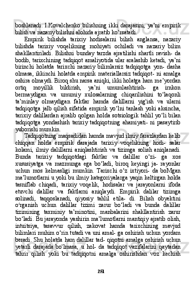 251boshlanadi.   I.Kovalchenko   bilishning   ikki   darajasini,   ya’ni   em pirik
bilish va nazariy bilishni alohida ajratib ko‘rsatadi.
Empirik   bilishda   tarixiy   hodisalarni   bilish   anglansa,   nazariy
bilishda   tarixiy   voqelikning   mohiyati   ochiladi   va   nazariy   bilim
shakllantiriladi.   Bilishni   bunday   tarzda   ajratilishi   shartli   ravish-   da
bodib, tarixchining tadqiqot amaliyotida ular aralashib ketadi, ya’ni
birinchi   holatda   tarixchi   nazariy   bilimlarsiz   tadqiqotga   yon-   dasha
olmasa,   ikkinchi   holatda  empirik  materiallarsiz  tadqiqot-  ni   amalga
oshira olmaydi. Biroq shu narsa aniqki, ikki holatga ham me’yordan
ortiq   moyillik   bildirish,   ya’ni   umumlashtirish-   ga   irnkon
bermaydigan   va   umumiy   xulosalarning   chiqarilishini   to‘laqonli
ta’minlay   olmaydigan   faktlar   hamda   dalillarni   yig'ish   va   ularni
tadqiqotga   jalb   qilish   sifatida   empirik   yo‘lni   tanlash   yoki   aksincha,
tarixiy   dalillardan   ajralib   qolgan   holda   sotsiologik   tahlil   yo‘li   bilan
tadqiqotga   yondashish   tarixiy   tadqiqotning   ahamiyati-   ni   pasaytirib
yuborishi mumkin.
Tadqiqotning maqsadidan hamda mavjud ilmiy farazlardan kelib
chiqqan   holda   empirik   darajada   tarixiy   voqelikning   hodi-   salar
kolami,   ilmiy   dalillarni   aniqlashtirish   va   tizimga   solish   aniqlanadi.
Bunda   tarixiy   tadqiqotdagi   faktlar   va   dalillar   o‘zi-   ga   xos
xususiyatga   va   mazmunga   ega   bo‘ladi,   biroq   keyingi   ja-   rayonlar
uchun   mos   kelmasligi   mumkin.   Tarixchi   o‘z   ixtiyori-   da   boMgan
ma’lumotlarni u yoki bu ilmiy kategoriyalarga yaqin keltirgan holda
tasniflab   chiqadi,   tarixiy   voqelik,   hodisalar   va   jarayonlarni   ifoda
etuvchi   dalillar   va   faktlarni   aniqlaydi.   Em pirik   dalilar   tizimga
solinadi,   taqqoslanadi,   qiyosiy   tahlil   etila-   di.   Bilish   obyektini
o £
rganish   uchun   dalillar   tizimi   zarur   bo‘ladi   va   bunda   dalillar
tizimining   taxminiy   ta’minotini,   manbalarini   shakllantirish   zarur
bo‘ladi. Bu jarayonda yashirin ma’lumotlarni mantiqiy ajratib olish,
intuitsiya,   tasavvur   qilish,   zakovat   hamda   tarixchining   mavjud
bilimlari muhim o‘rin tutadi va uni amal- ga oshirish uchun yordam
beradi. Shu holatda ham dalillar tad- qiqotni amalga oshirish uchun
yetarli   darajada   bo'lmasa,   u   hol-   da   tadqiqot   vazifalarini   qaytadan
tahrir   qilish   yoki   bu   tadqiqotni   amalga   oshirishdan   voz   kechish